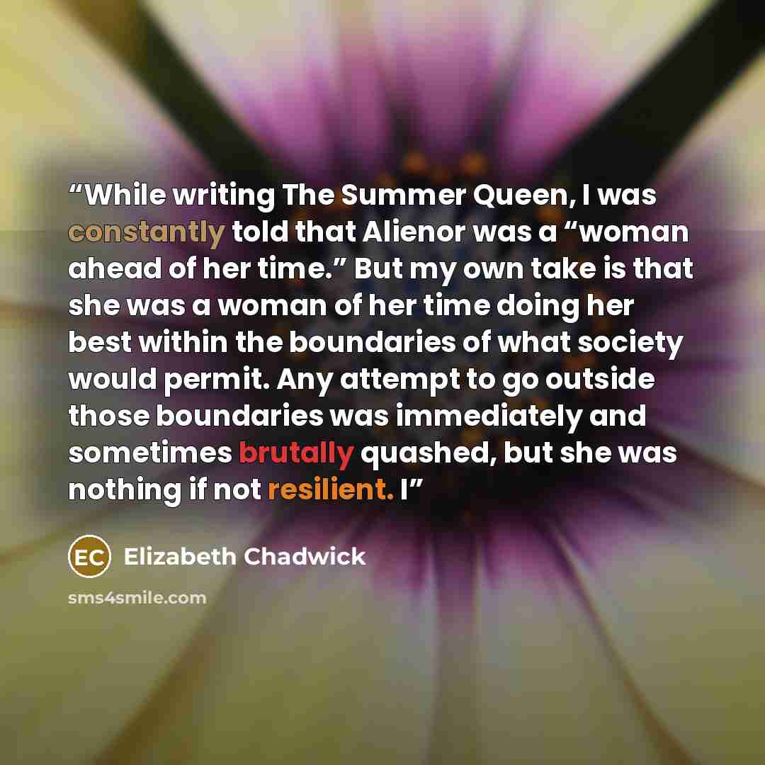 “While writing The Summer Queen, I was constantly told that Alienor was a “woman ahead of her time.” But my own take is that she was a woman of her time doing her best within the boundaries of what society would permit. Any attempt to go outside those boundaries was immediately and sometimes…” quote by Elizabeth Chadwick