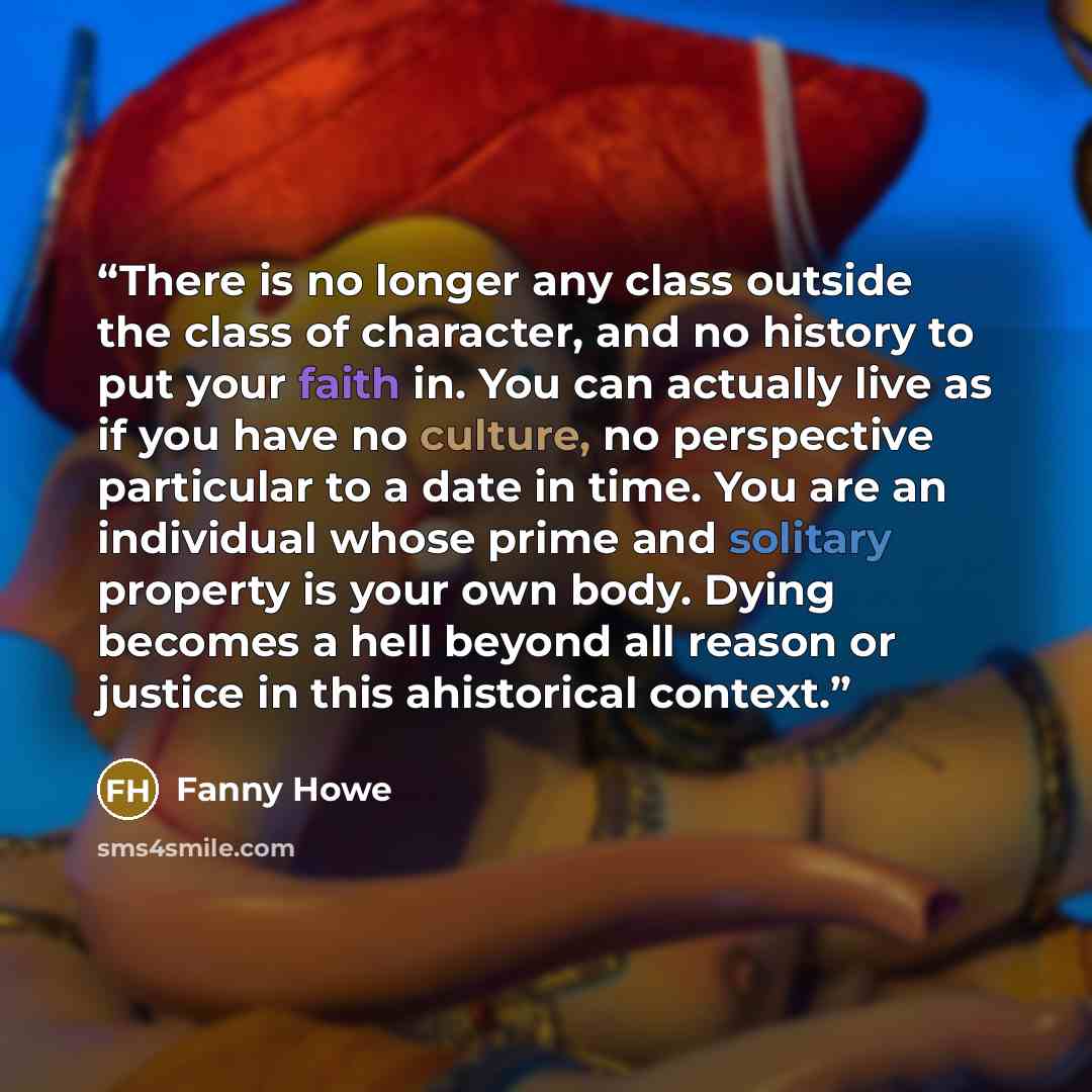 “There is no longer any class outside the class of character, and no history to put your faith in. You can actually live as if you have no culture, no perspective particular to a date in time. You are an individual whose prime and solitary property is your own body. Dying becomes a hell beyond all…” quote by Fanny Howe