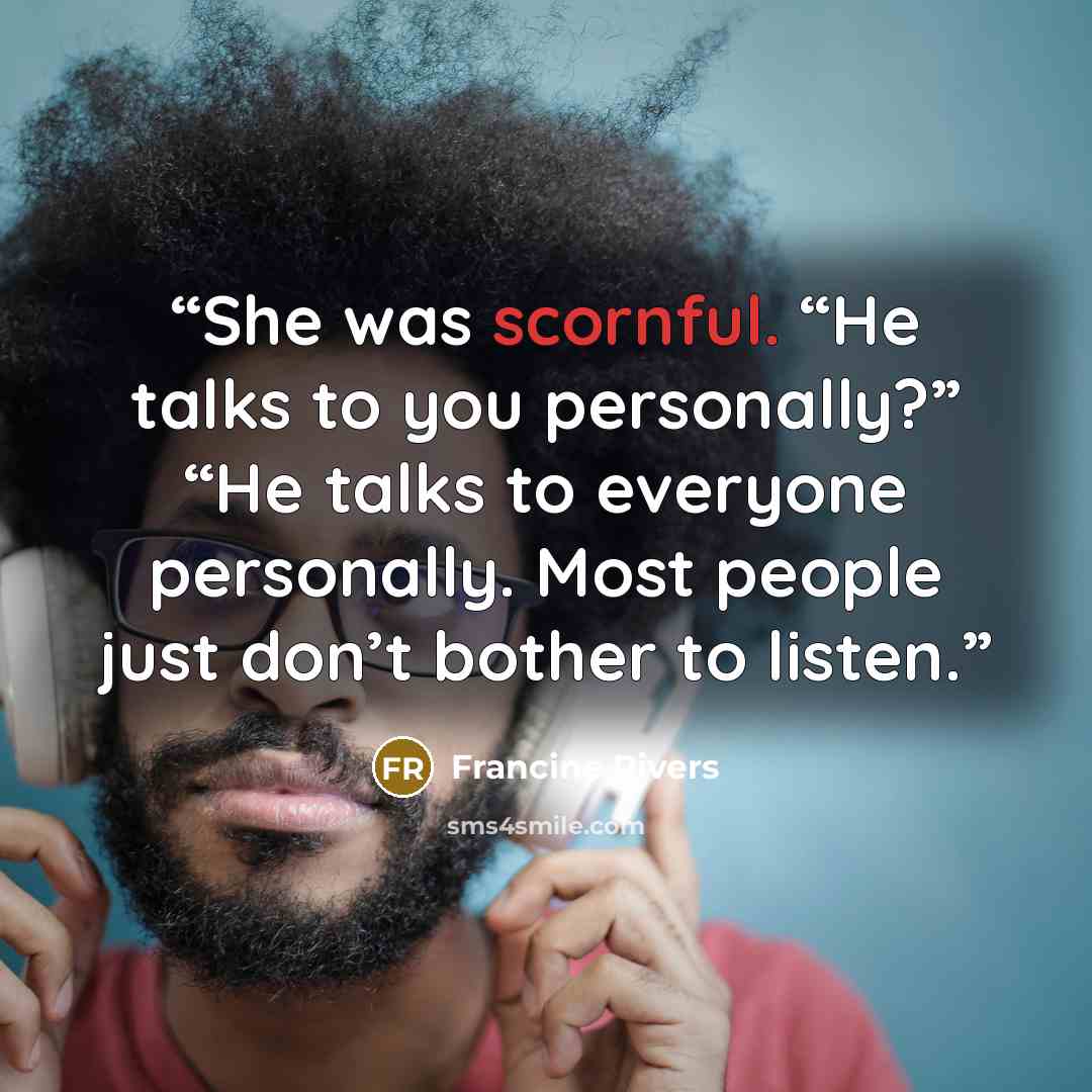 “She was scornful. “He talks to you personally?” “He talks to everyone personally. Most people just don’t bother to listen.” quote by Francine Rivers