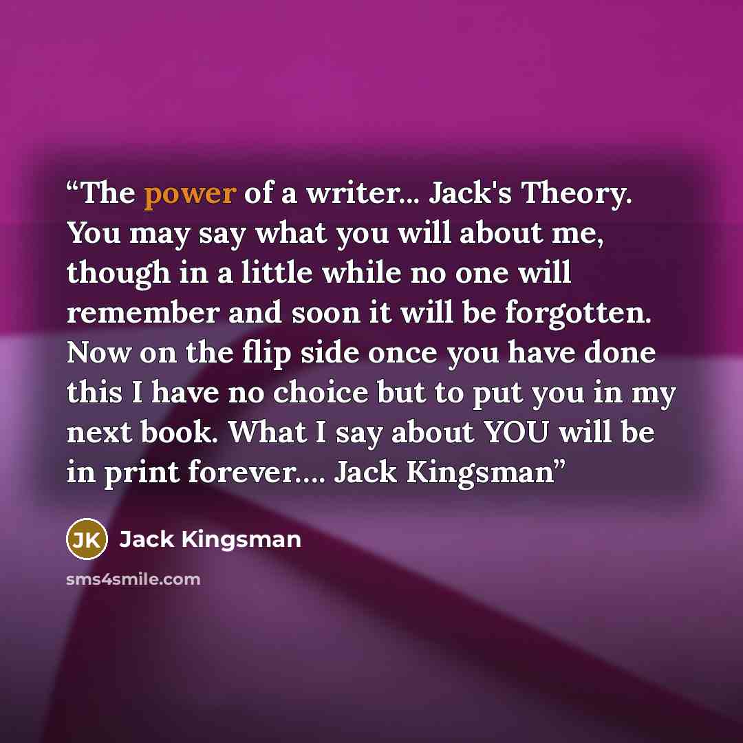 “The power of a writer... Jack's Theory. You may say what you will about me, though in a little while no one will remember and soon it will be forgotten. Now on the flip side once you have done this I have no choice but to put you in my next book. What I say about YOU will be in print forever……” quote by Jack Kingsman