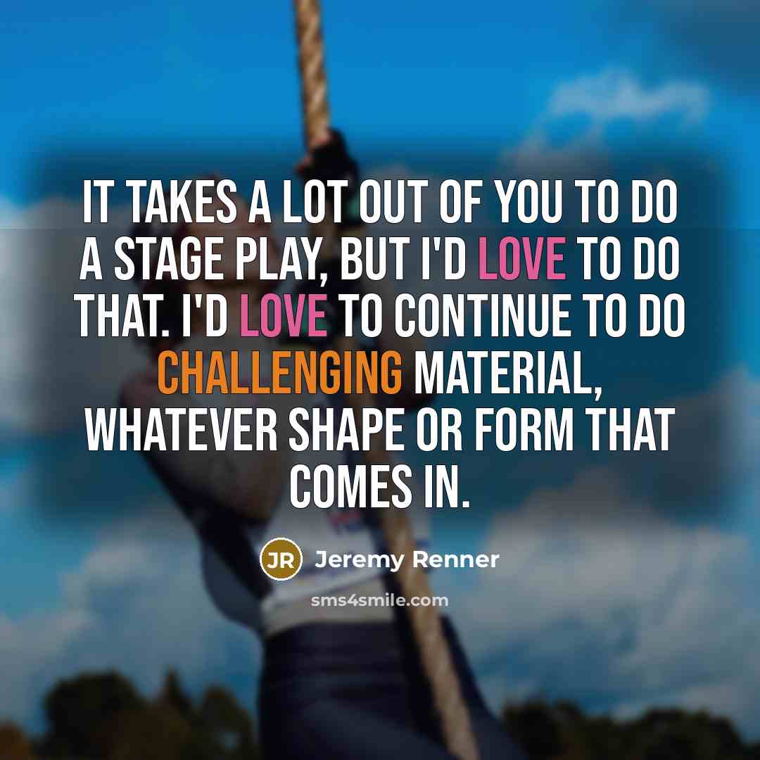 “It takes a lot out of you to do a stage play, but I'd love to do that. I'd love to continue to do challenging material, whatever shape or form that comes in.” quote by Jeremy Renner