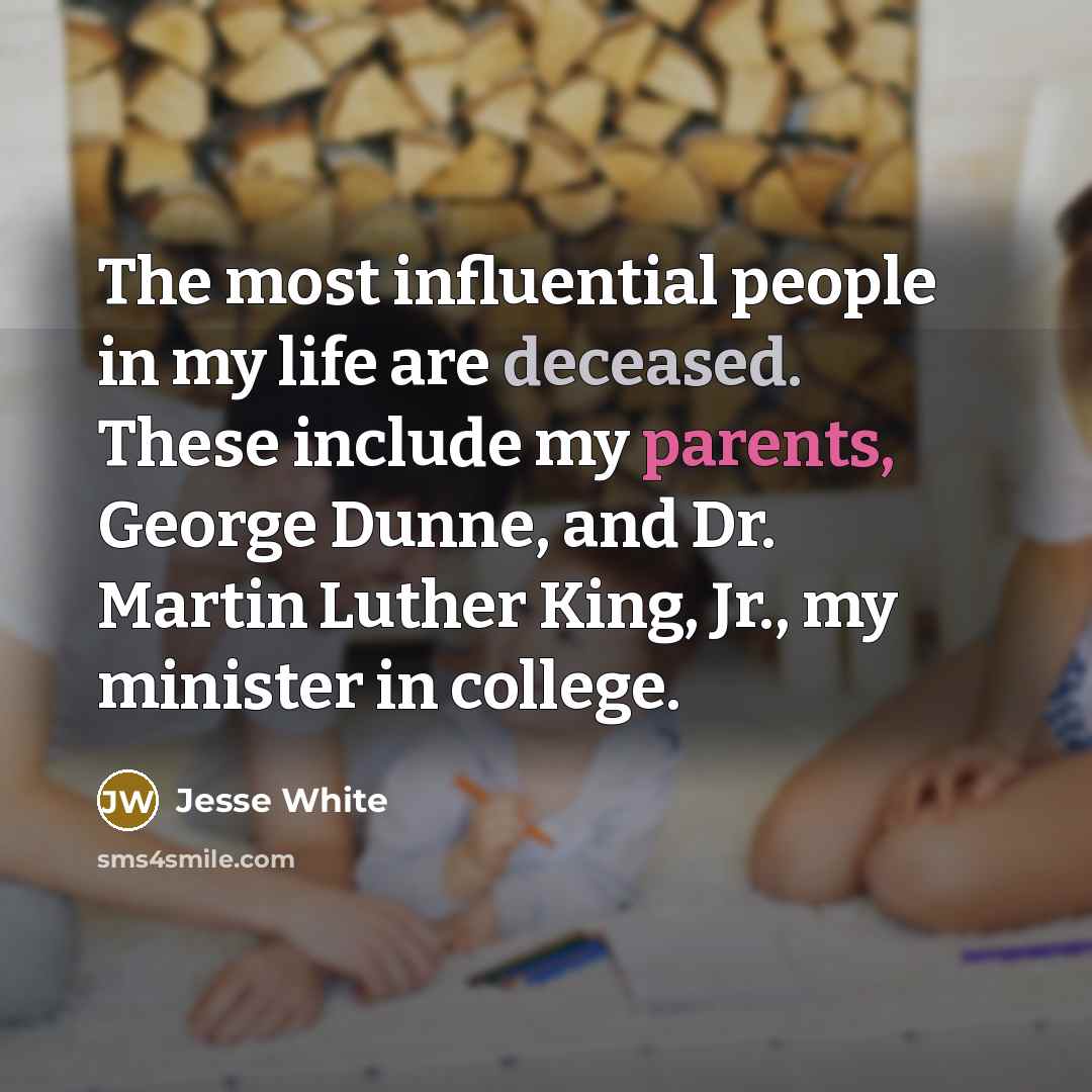 “The most influential people in my life are deceased. These include my parents, George Dunne, and Dr. Martin Luther King, Jr., my minister in college.” quote by Jesse White