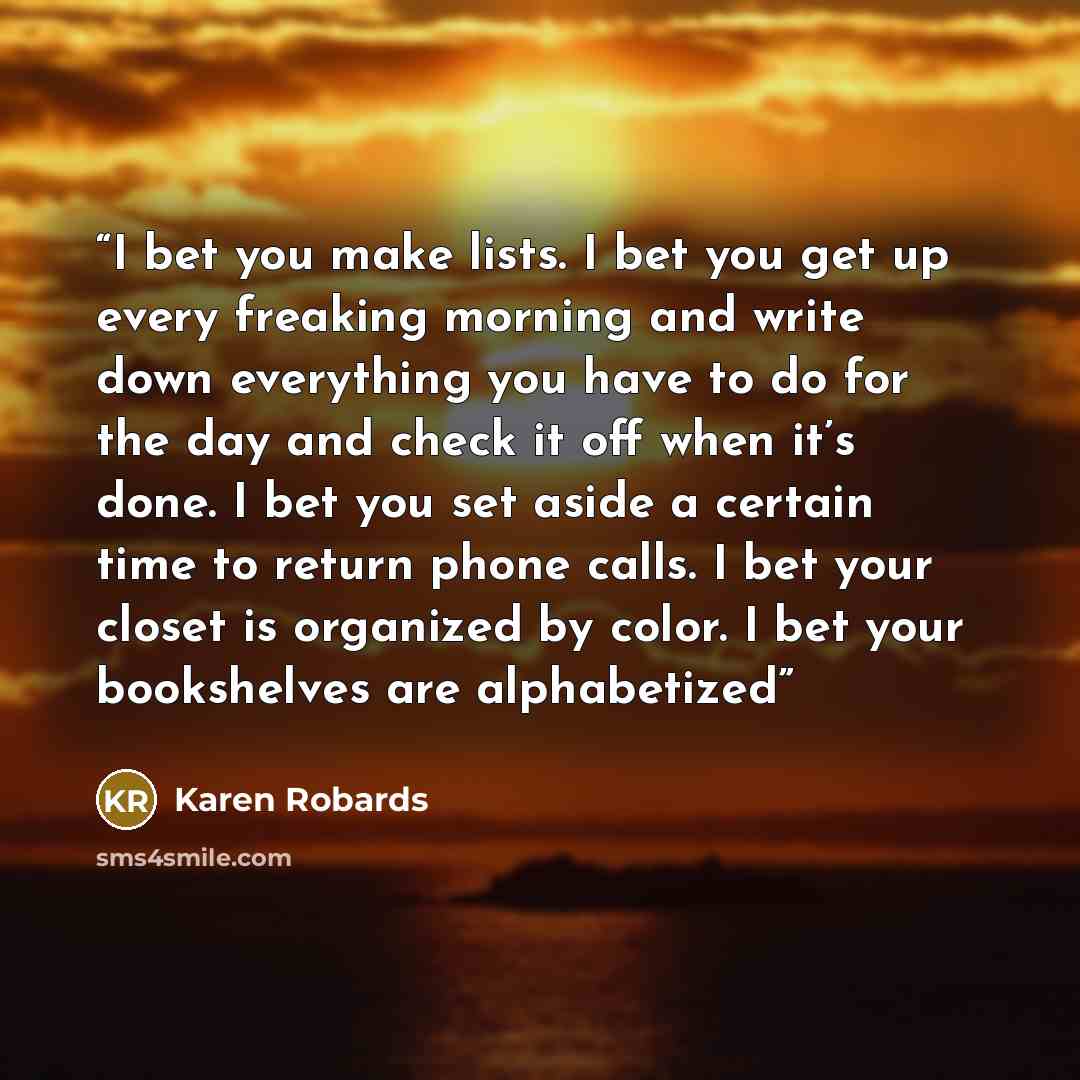 “I bet you make lists. I bet you get up every freaking morning and write down everything you have to do for the day and check it off when it’s done. I bet you set aside a certain time to return phone calls. I bet your closet is organized by color. I bet your bookshelves are alphabetized” quote by Karen Robards