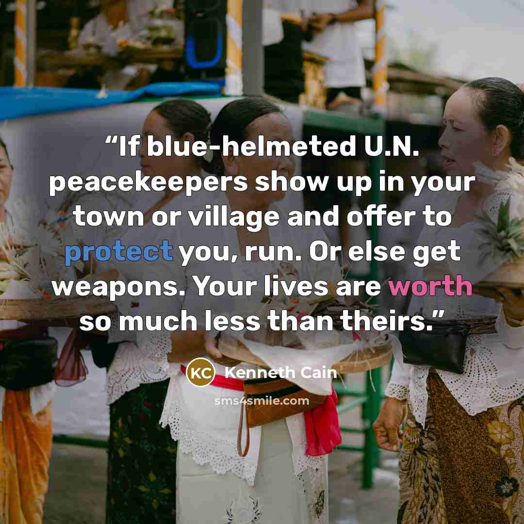 “If blue-helmeted U.N. peacekeepers show up in your town or village and offer to protect you, run. Or else get weapons. Your lives are worth so much less than theirs.” quote by Kenneth Cain