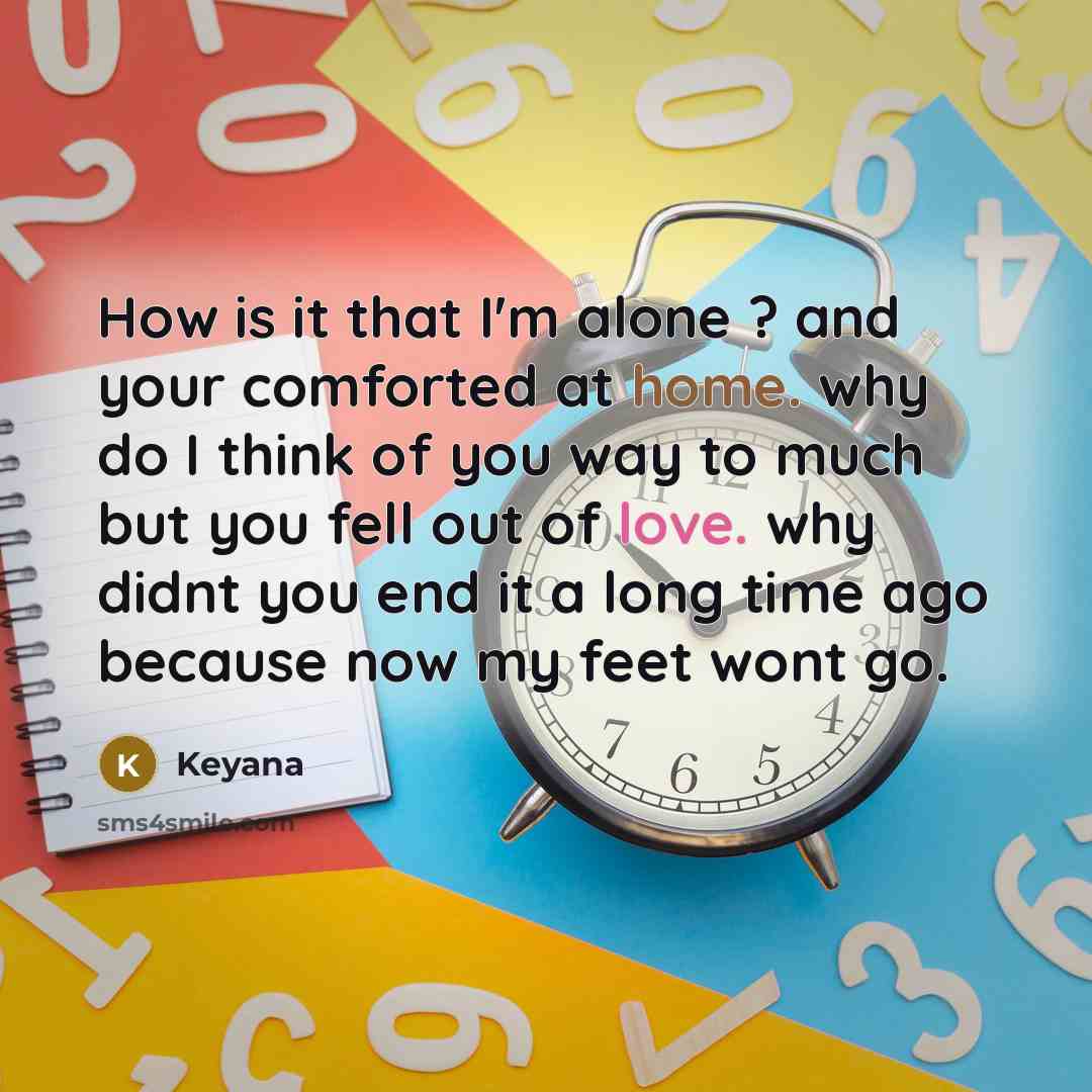 “How is it that I'm alone ? and your comforted at home. why do I think of you way to much but you fell out of love. why didnt you end it a long time ago because now my feet wont go.” quote by Keyana