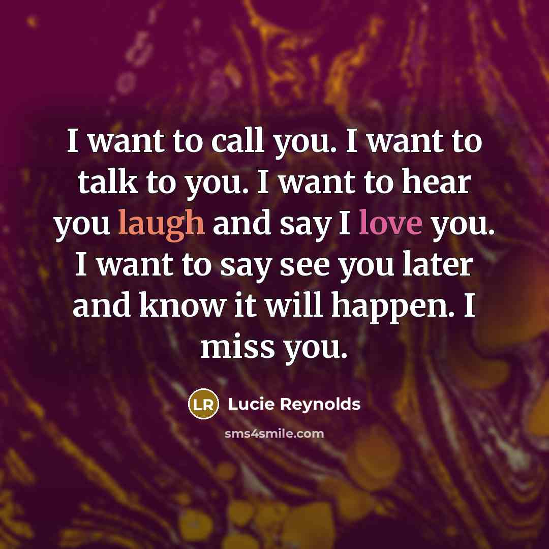 “I want to call you. I want to talk to you. I want to hear you laugh and say I love you. I want to say see you later and know it will happen. I miss you.” quote by Lucie Reynolds