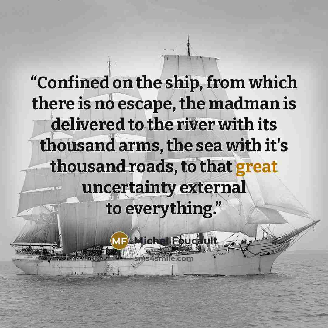 “Confined on the ship, from which there is no escape, the madman is delivered to the river with its thousand arms, the sea with it's thousand roads, to that great uncertainty external to everything.” quote by Michel Foucault