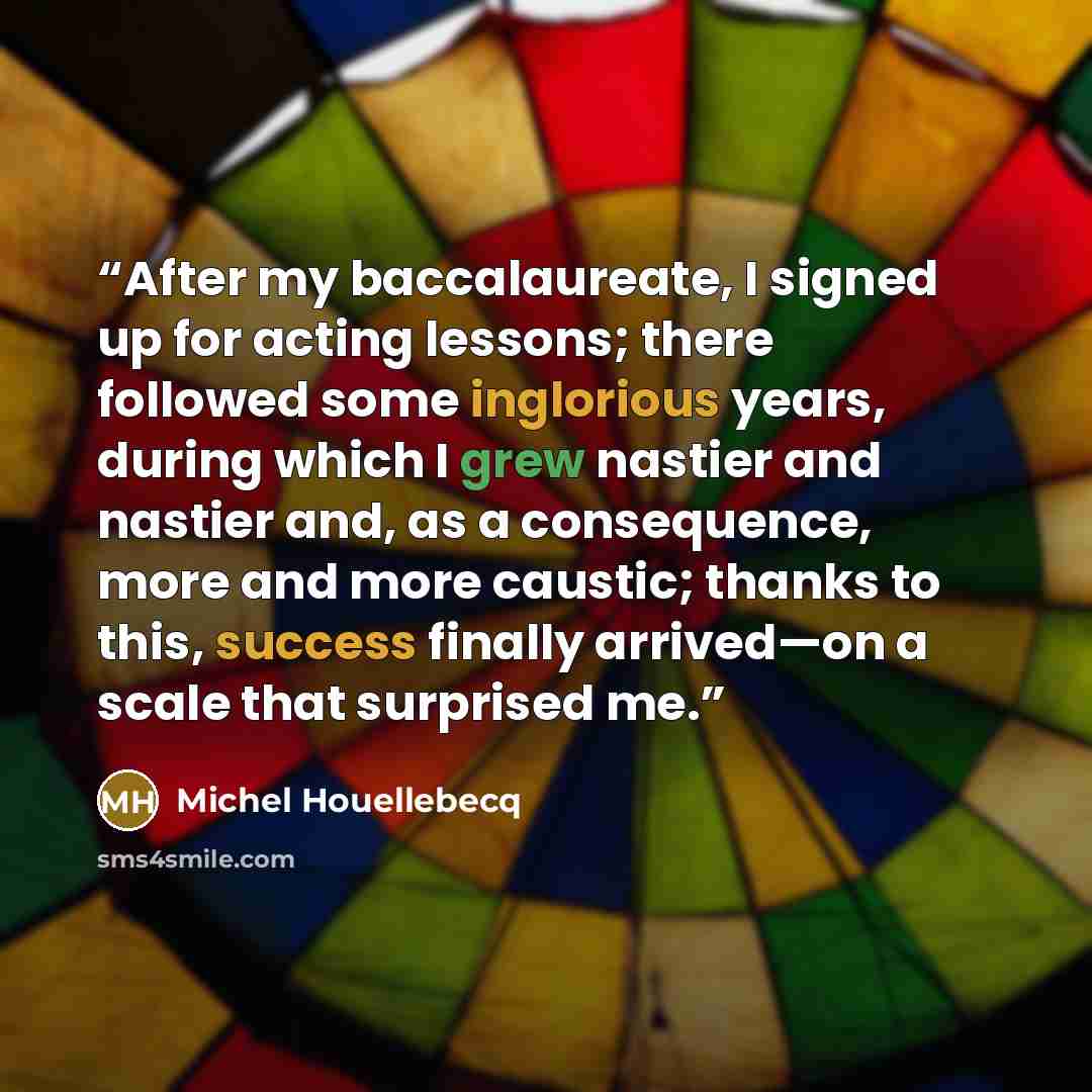 “After my baccalaureate, I signed up for acting lessons; there followed some inglorious years, during which I grew nastier and nastier and, as a consequence, more and more caustic; thanks to this, success finally arrived—on a scale that surprised me.” quote by Michel Houellebecq