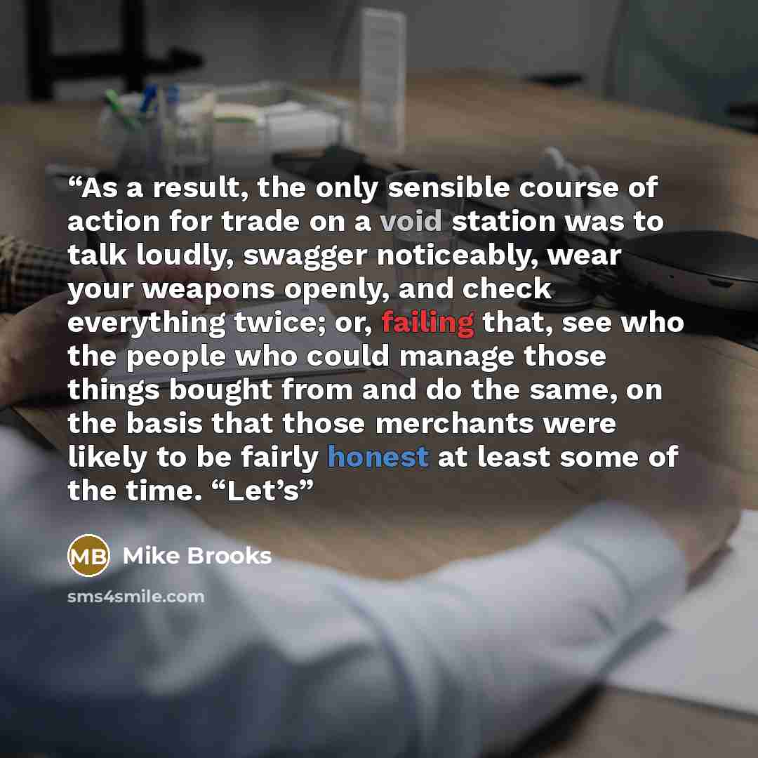 “As a result, the only sensible course of action for trade on a void station was to talk loudly, swagger noticeably, wear your weapons openly, and check everything twice; or, failing that, see who the people who could manage those things bought from and do the same, on the basis that those…” quote by Mike Brooks