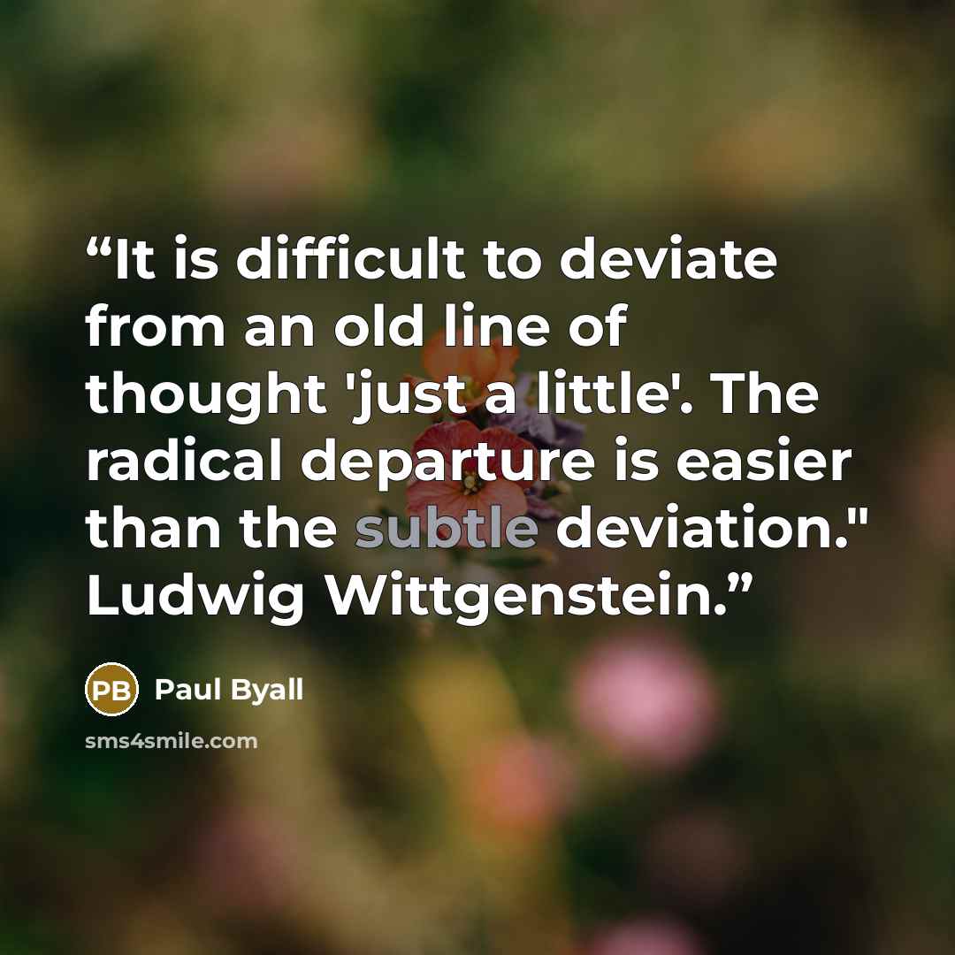 “It is difficult to deviate from an old line of thought 'just a little'. The radical departure is easier than the subtle deviation." Ludwig Wittgenstein.” quote by Paul Byall