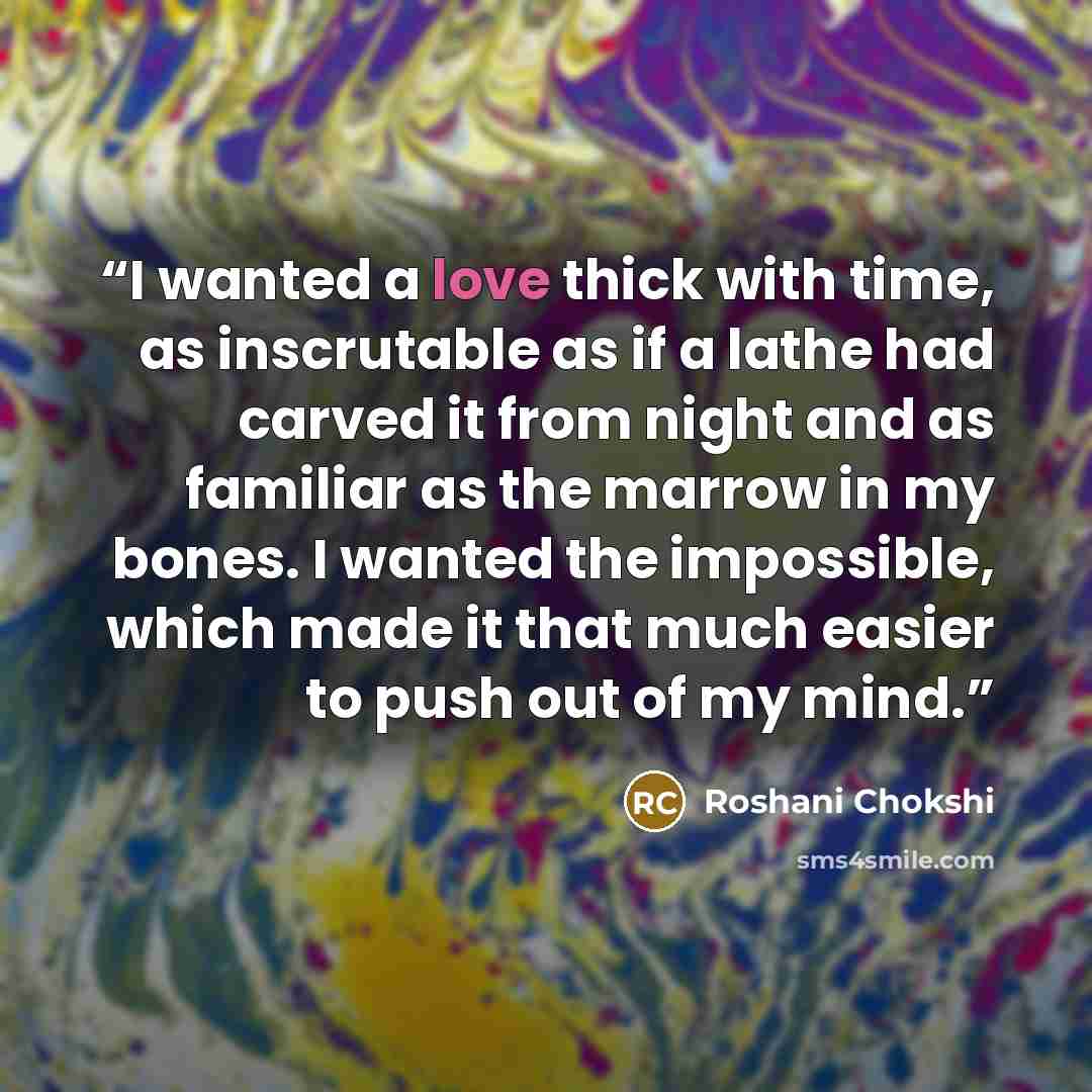 “I wanted a love thick with time, as inscrutable as if a lathe had carved it from night and as familiar as the marrow in my bones. I wanted the impossible, which made it that much easier to push out of my mind.” quote by Roshani Chokshi