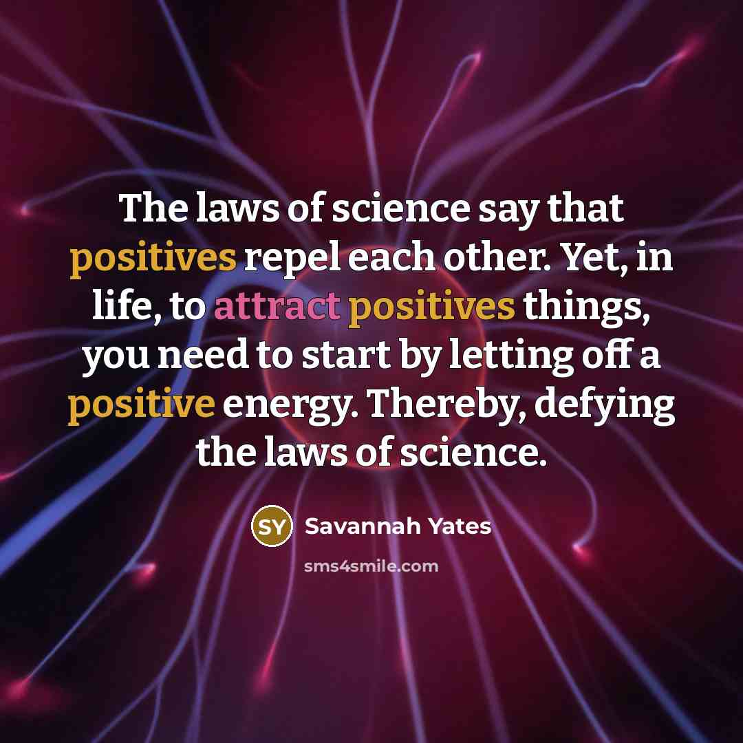 “The laws of science say that positives repel each other. Yet, in life, to attract positives things, you need to start by letting off a positive energy. Thereby, defying the laws of science.” quote by Savannah Yates