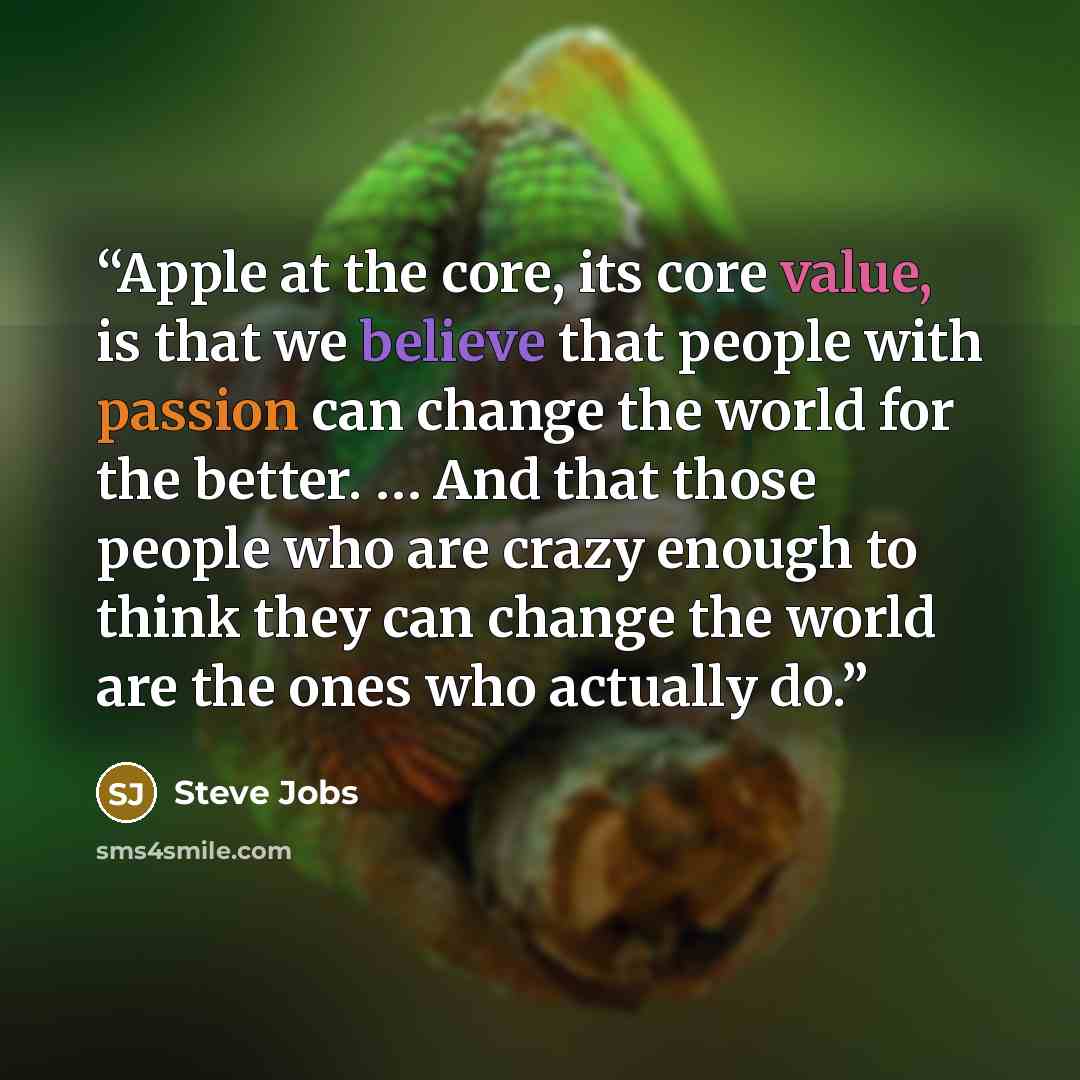“Apple at the core, its core value, is that we believe that people with passion can change the world for the better. … And that those people who are crazy enough to think they can change the world are the ones who actually do.” quote by Steve Jobs
