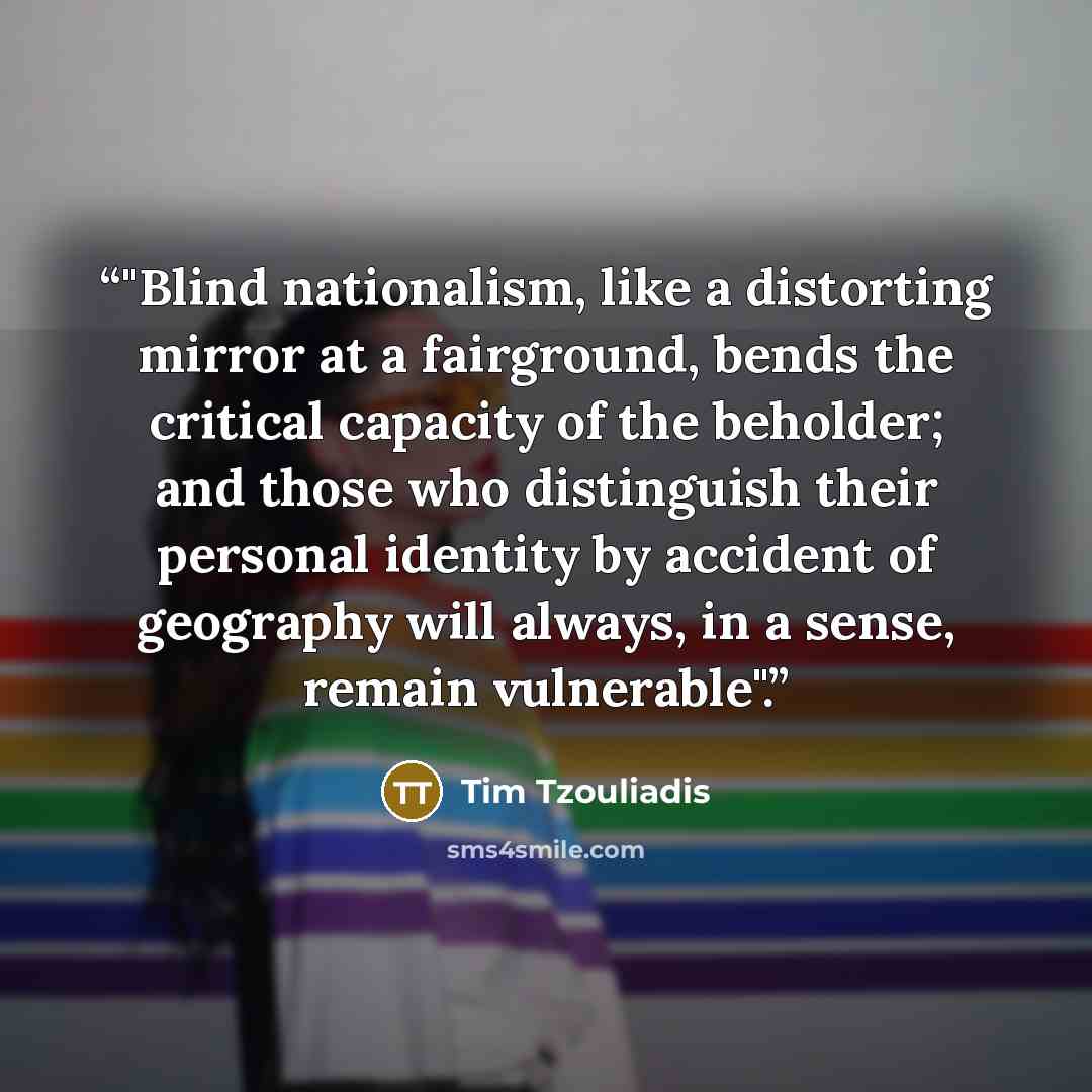 “‎"Blind nationalism, like a distorting mirror at a fairground, bends the critical capacity of the beholder; and those who distinguish their personal identity by accident of geography will always, in a sense, remain vulnerable".” quote by Tim Tzouliadis