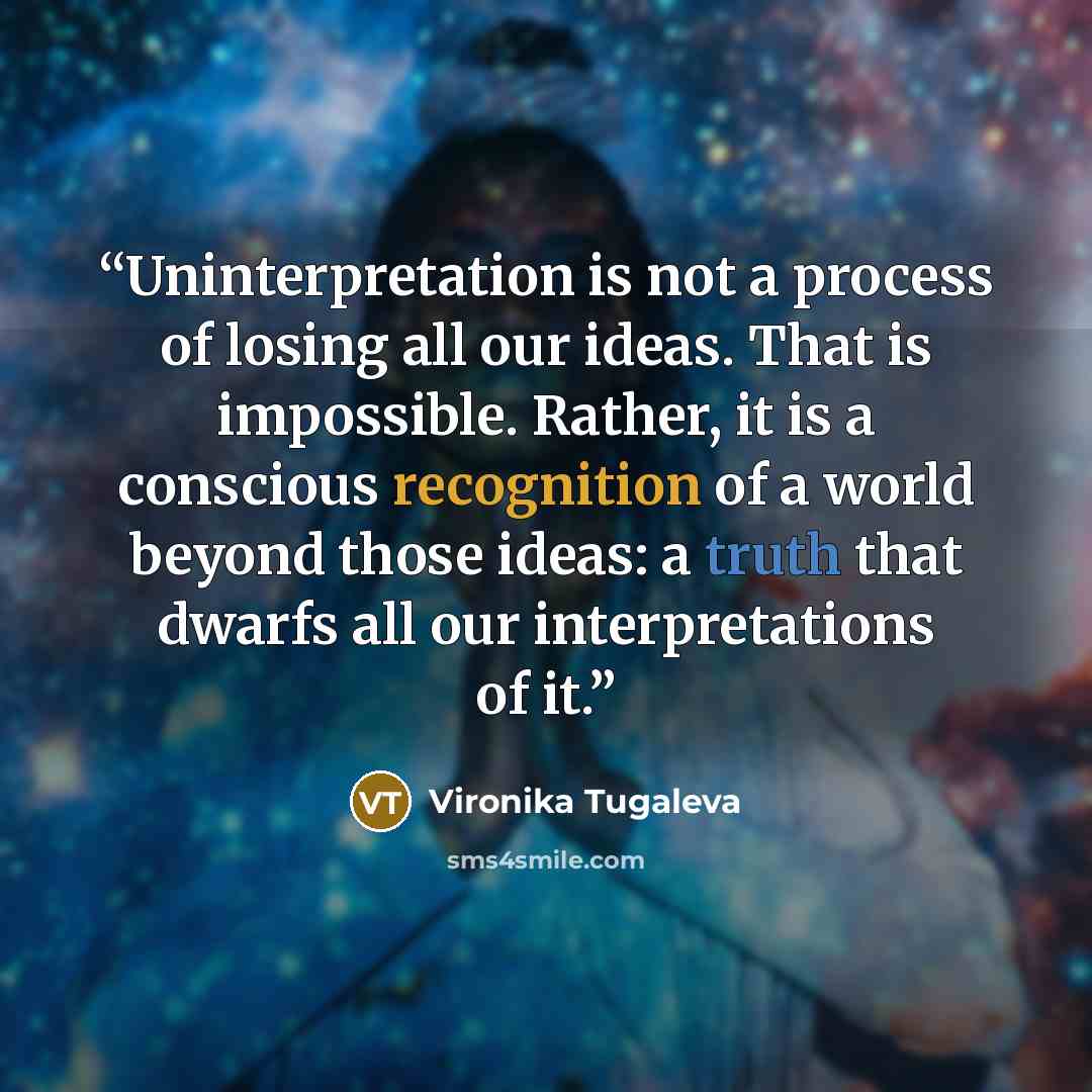 “Uninterpretation is not a process of losing all our ideas. That is impossible. Rather, it is a conscious recognition of a world beyond those ideas: a truth that dwarfs all our interpretations of it.” quote by Vironika Tugaleva