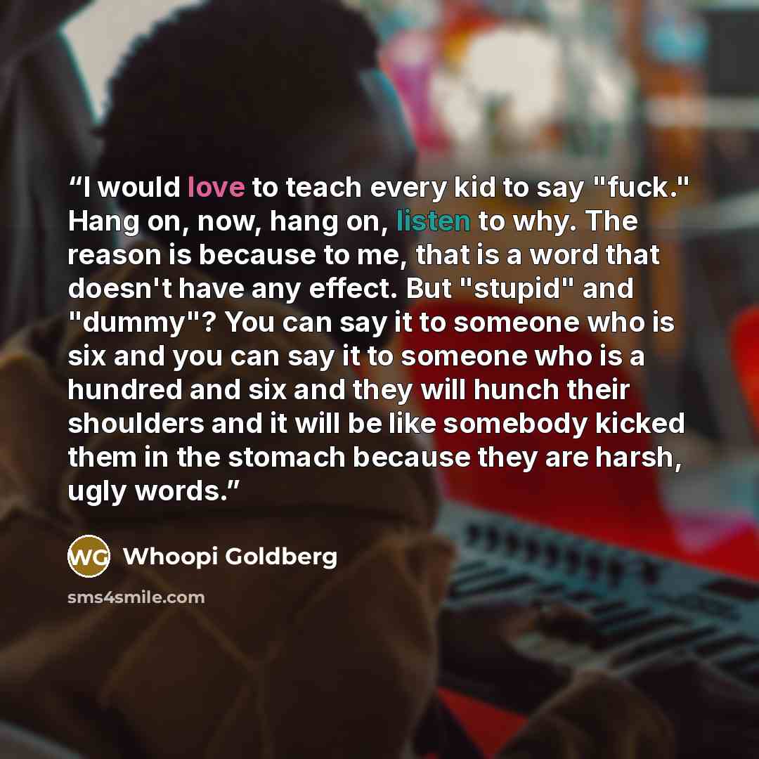 “I would love to teach every kid to say "fuck." Hang on, now, hang on, listen to why. The reason is because to me, that is a word that doesn't have any effect. But "stupid" and "dummy"? You can say it to someone who is six and you can say it to someone who is a hundred and six and they will hunch…” quote by Whoopi Goldberg