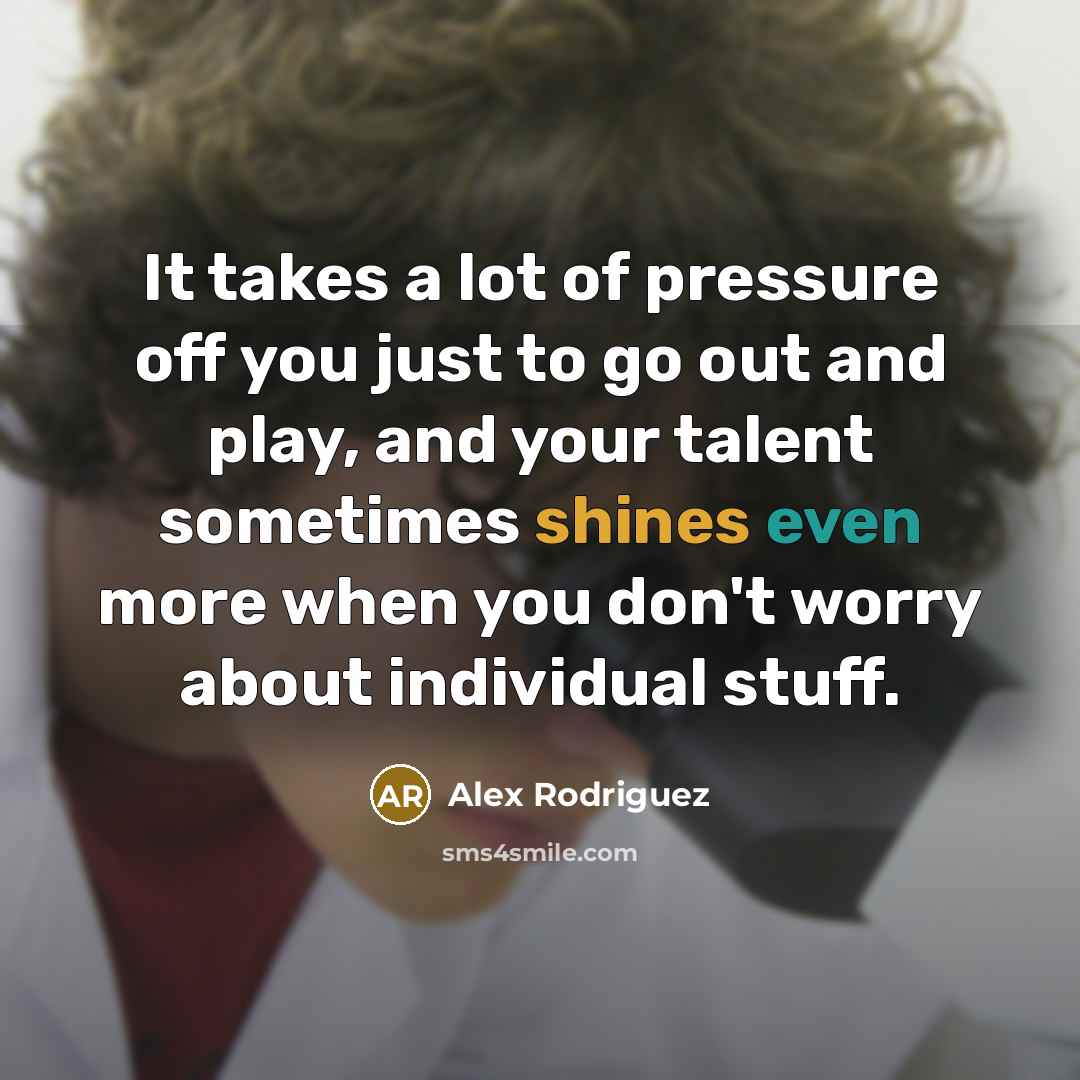 “It takes a lot of pressure off you just to go out and play, and your talent sometimes shines even more when you don't worry about individual stuff.” quote by Alex Rodriguez