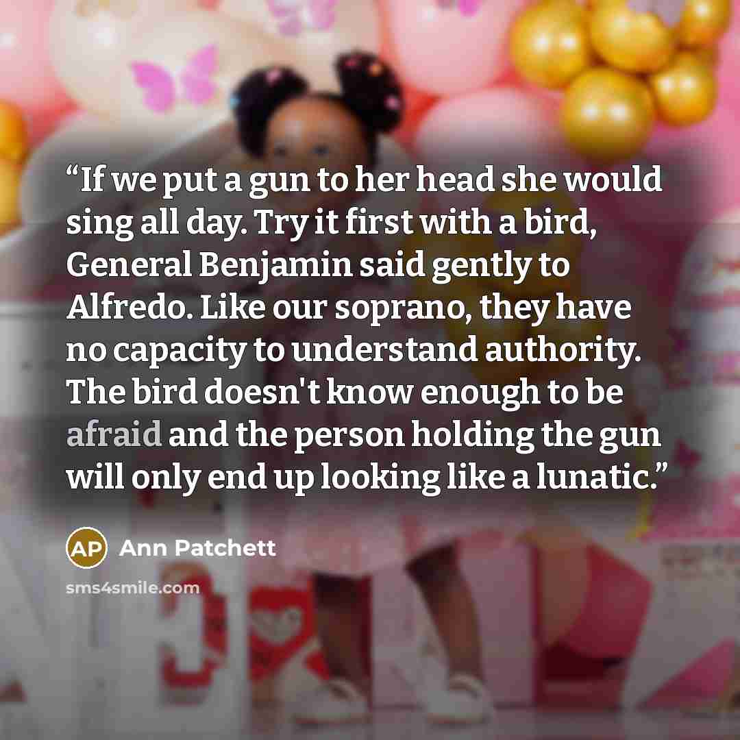 “If we put a gun to her head she would sing all day. Try it first with a bird, General Benjamin said gently to Alfredo. Like our soprano, they have no capacity to understand authority. The bird doesn't know enough to be afraid and the person holding the gun will only end up looking like a lunatic.” quote by Ann Patchett