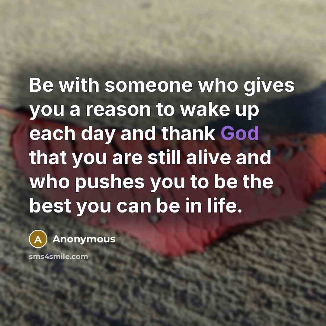 “Be with someone who gives you a reason to wake up each day and thank God that you are still alive and who pushes you to be the best you can be in life.” quote by Anonymous