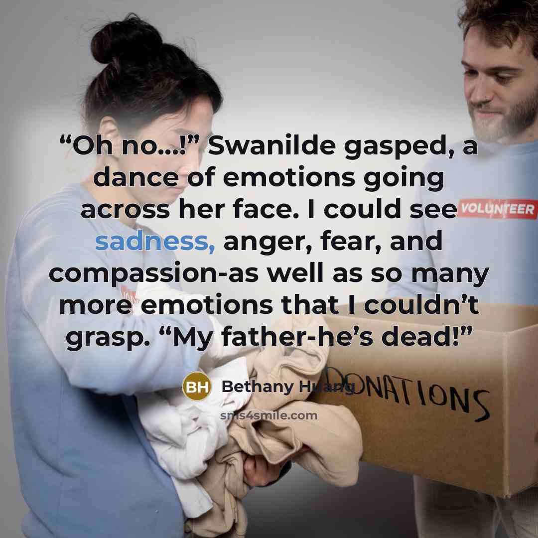 “Oh no…!” Swanilde gasped, a dance of emotions going across her face. I could see sadness, anger, fear, and compassion-as well as so many more emotions that I couldn’t grasp. “My father-he’s dead!” quote by Bethany Huang