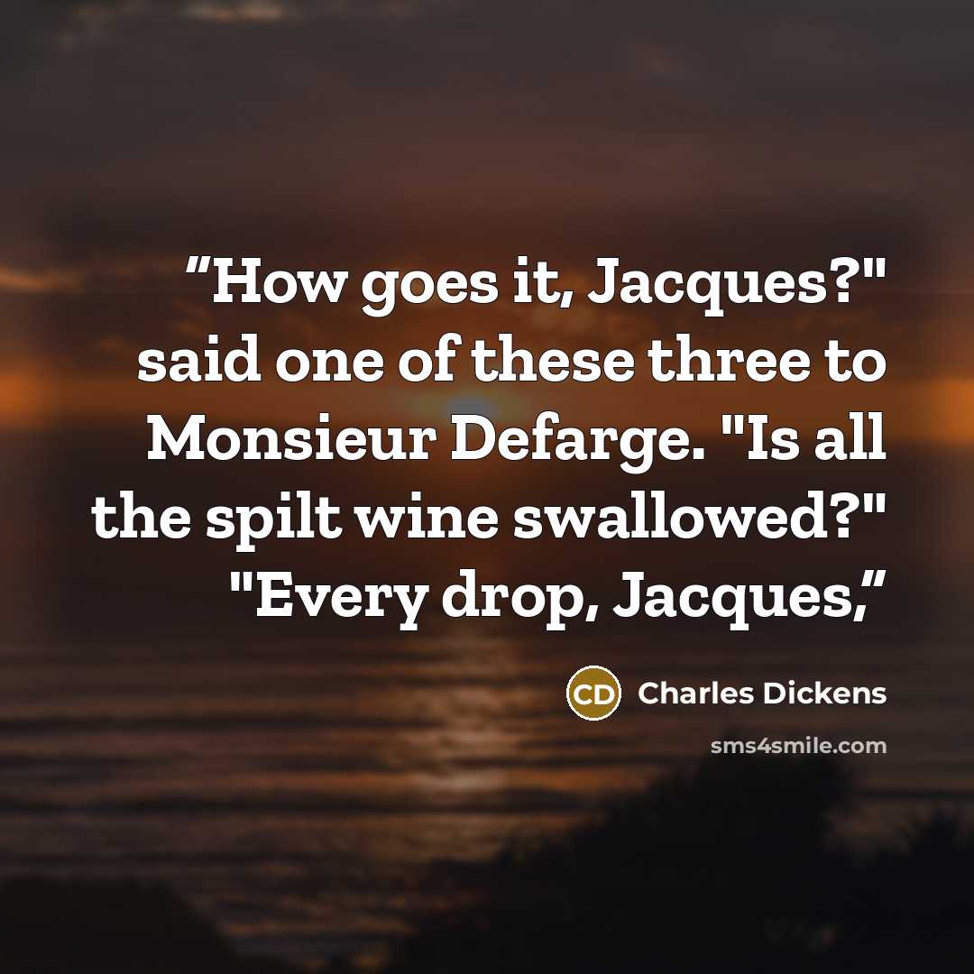 “How goes it, Jacques?" said one of these three to Monsieur Defarge. "Is all the spilt wine swallowed?" "Every drop, Jacques,” quote by Charles Dickens