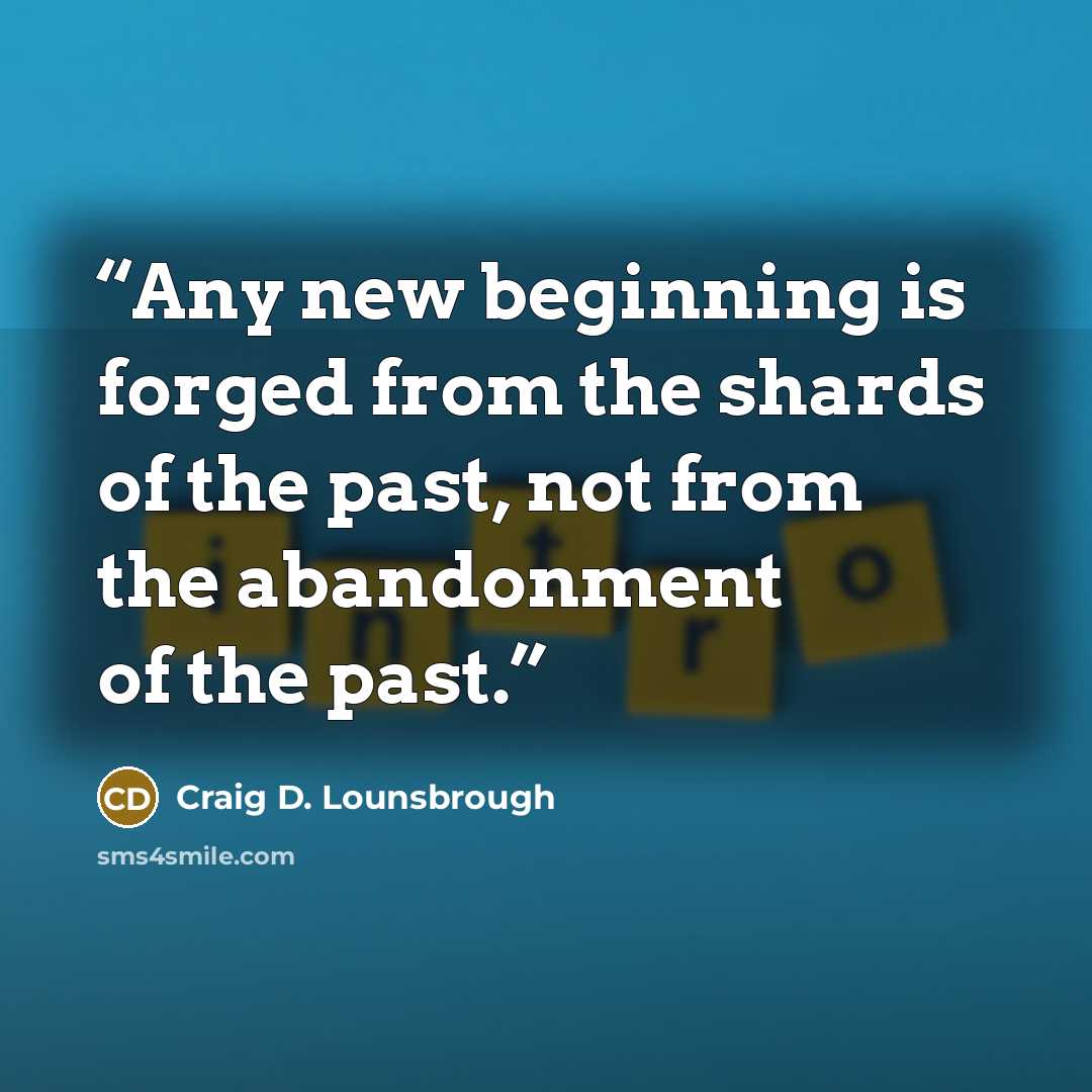 “Any new beginning is forged from the shards of the past, not from the abandonment of the past.” quote by Craig D. Lounsbrough