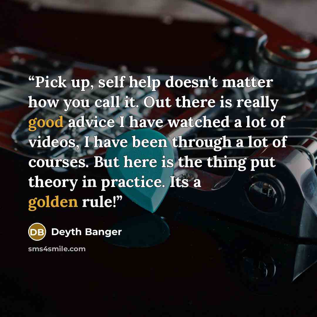 “Pick up, self help doesn't matter how you call it. Out there is really good advice I have watched a lot of videos, I have been through a lot of courses. But here is the thing put theory in practice. Its a golden rule!” quote by Deyth Banger
