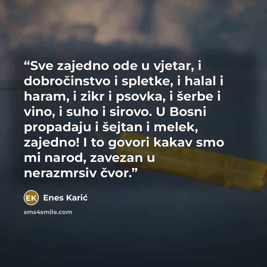 “Sve zajedno ode u vjetar, i dobročinstvo i spletke, i halal i haram, i zikr i psovka, i šerbe i vino, i suho i sirovo. U Bosni propadaju i šejtan i melek, zajedno! I to govori kakav smo mi narod, zavezan u nerazmrsiv čvor.” quote by Enes Karić