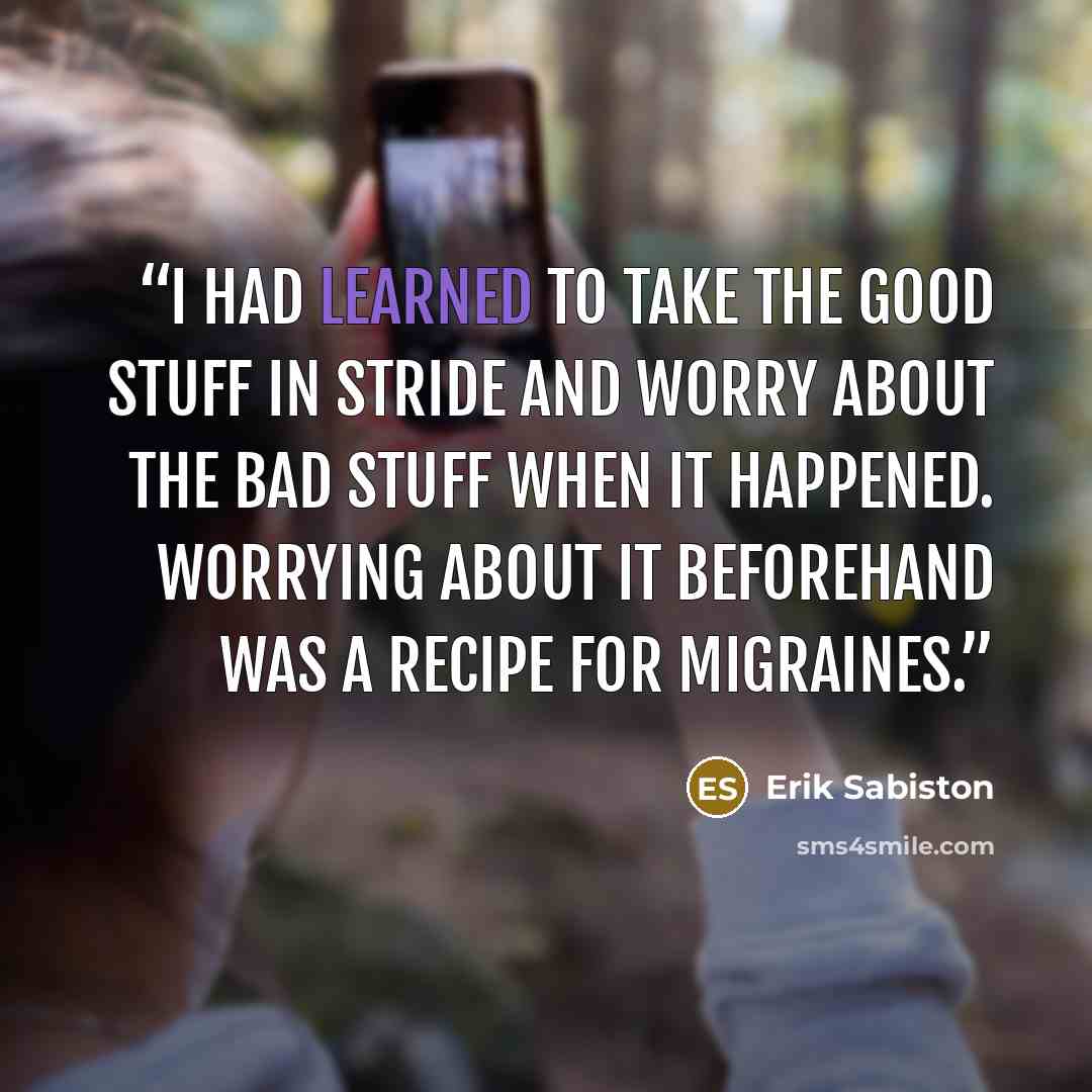 “I had learned to take the good stuff in stride and worry about the bad stuff when it happened. Worrying about it beforehand was a recipe for migraines.” quote by Erik Sabiston