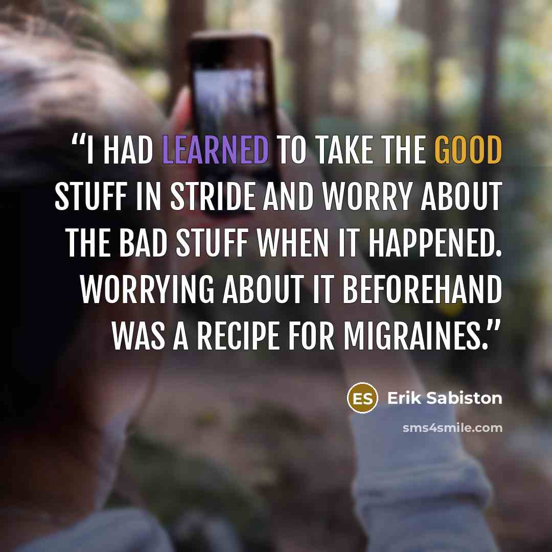 “I had learned to take the good stuff in stride and worry about the bad stuff when it happened. Worrying about it beforehand was a recipe for migraines.” quote by Erik Sabiston