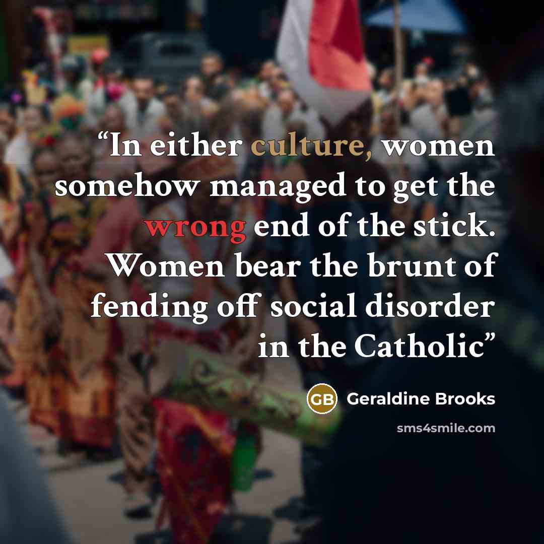 “In either culture, women somehow managed to get the wrong end of the stick. Women bear the brunt of fending off social disorder in the Catholic” quote by Geraldine Brooks