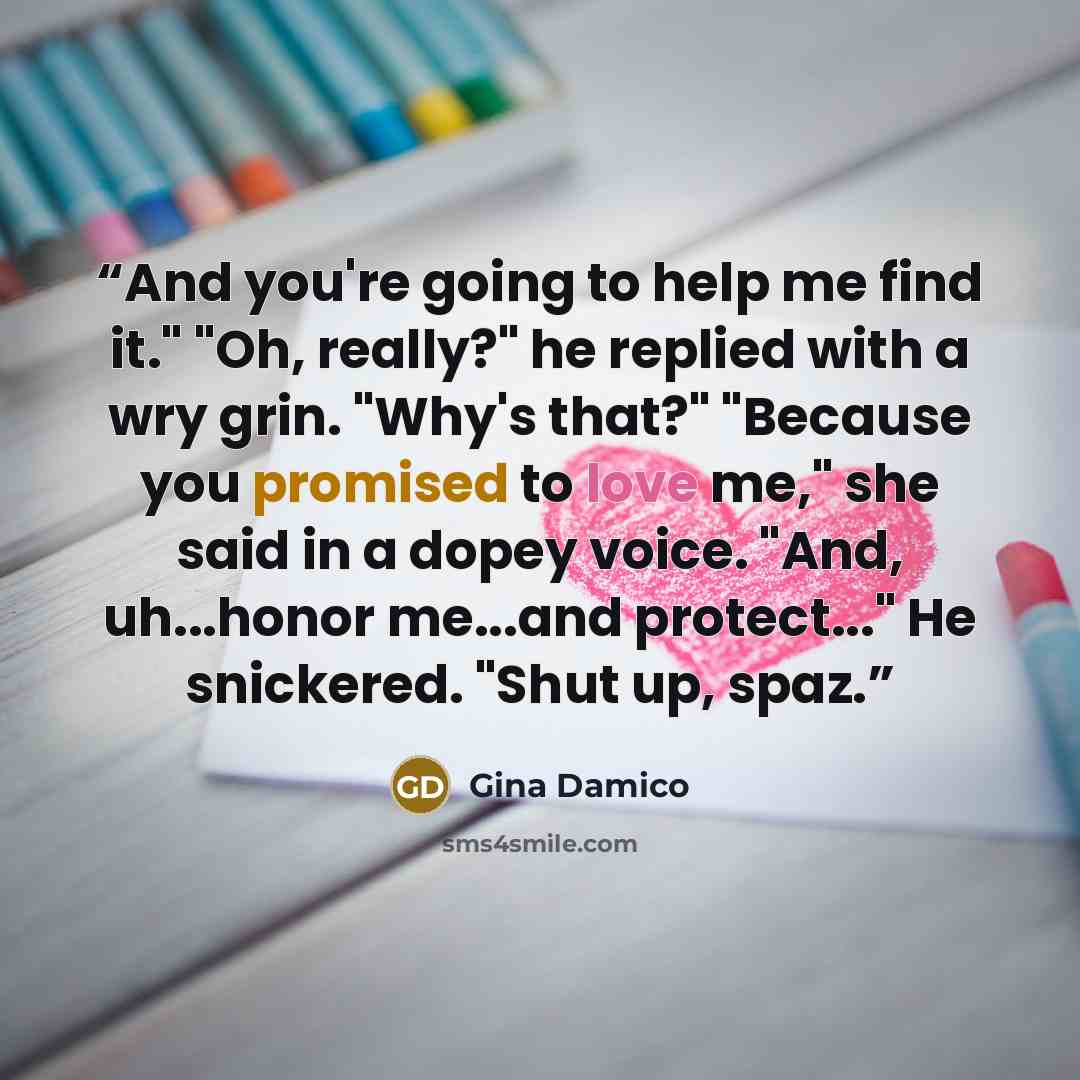 “And you're going to help me find it." "Oh, really?" he replied with a wry grin. "Why's that?" "Because you promised to love me," she said in a dopey voice. "And, uh...honor me...and protect..." He snickered. "Shut up, spaz.” quote by Gina Damico