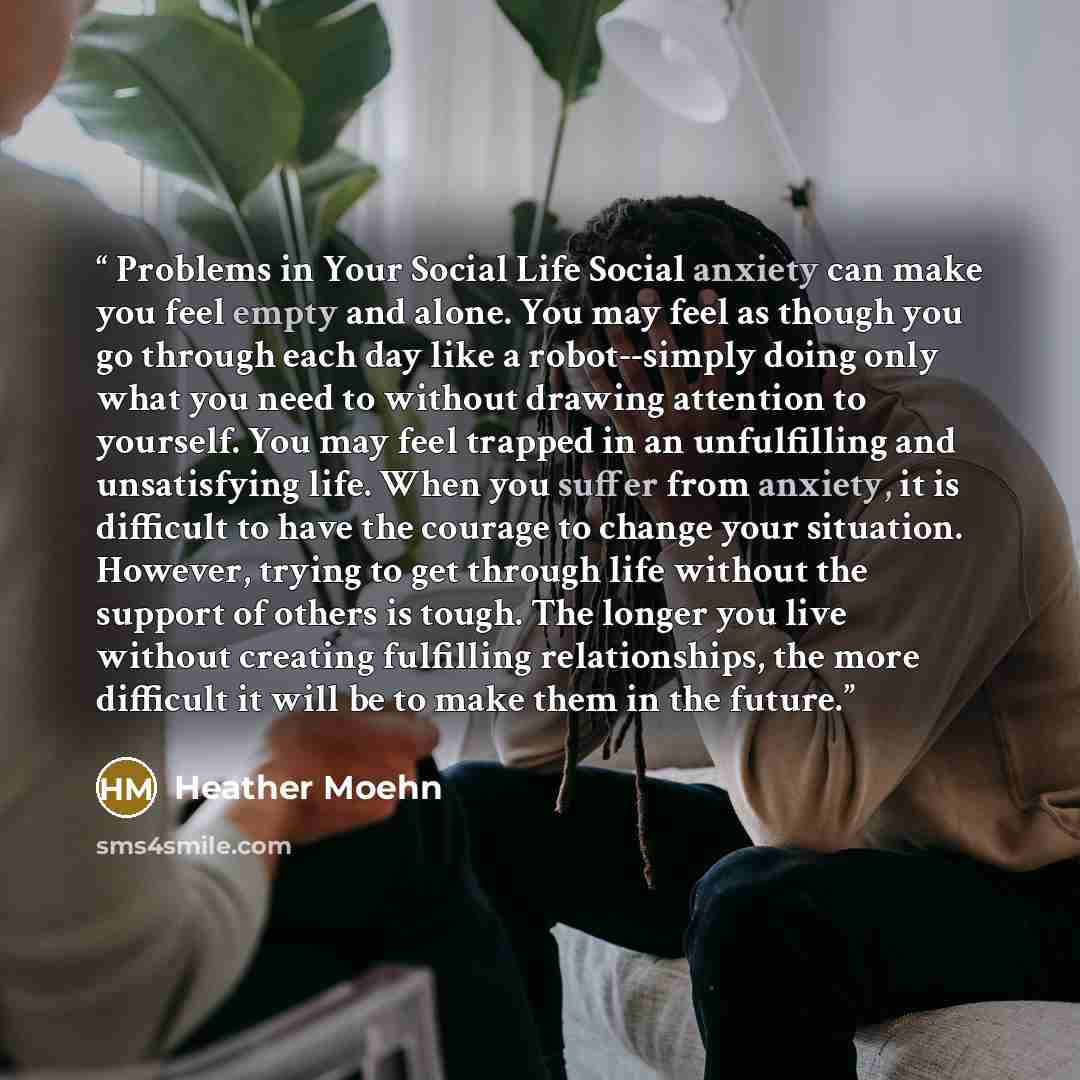 “Problems in Your Social Life Social anxiety can make you feel empty and alone. You may feel as though you go through each day like a robot--simply doing only what you need to without drawing attention to yourself. You may feel trapped in an unfulfilling and unsatisfying life. When you suffer from…” quote by Heather Moehn