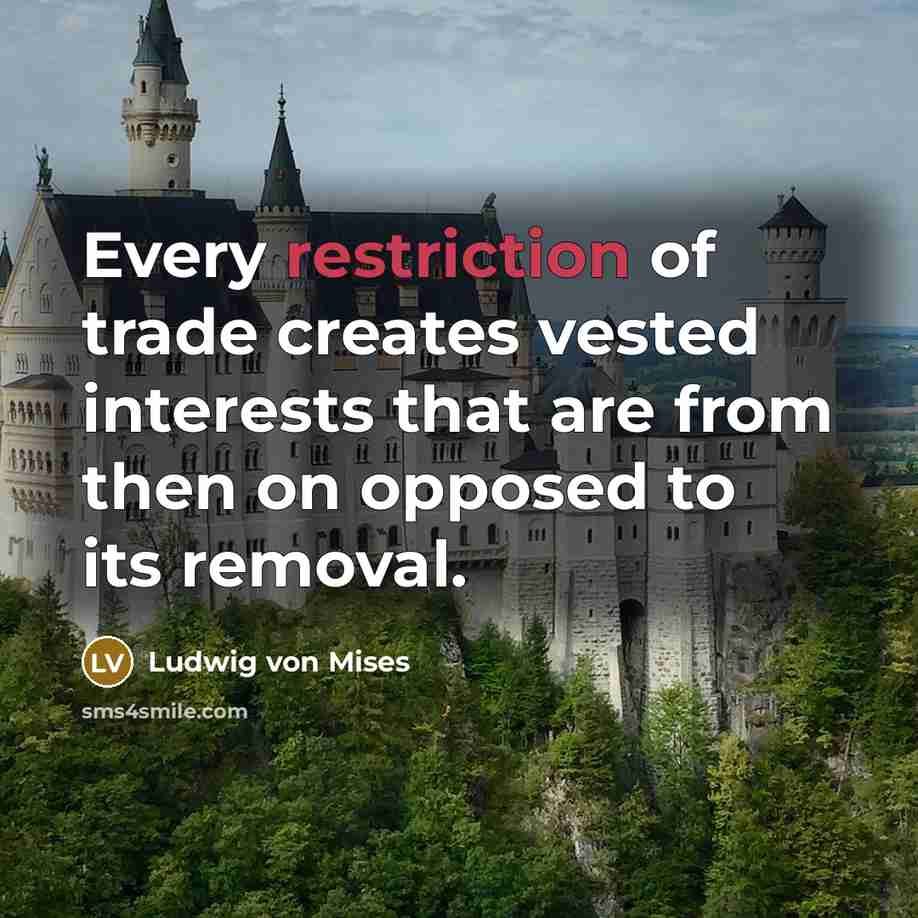 “Every restriction of trade creates vested interests that are from then on opposed to its removal.” quote by Ludwig von Mises