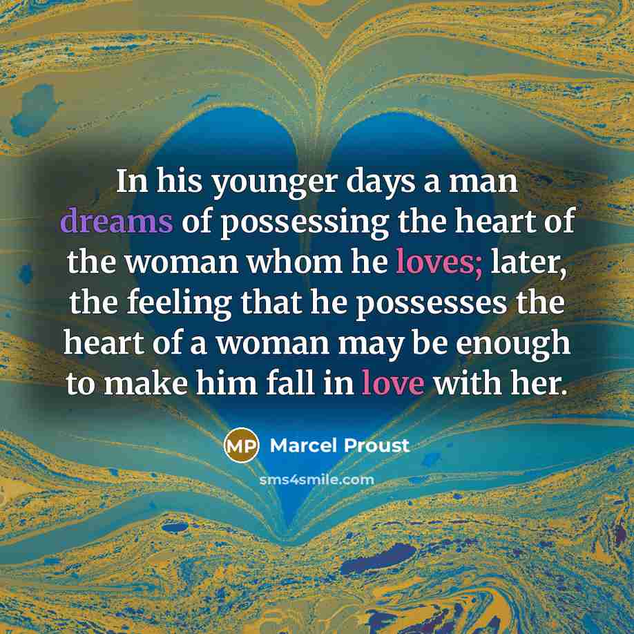 “In his younger days a man dreams of possessing the heart of the woman whom he loves; later, the feeling that he possesses the heart of a woman may be enough to make him fall in love with her.” quote by Marcel Proust