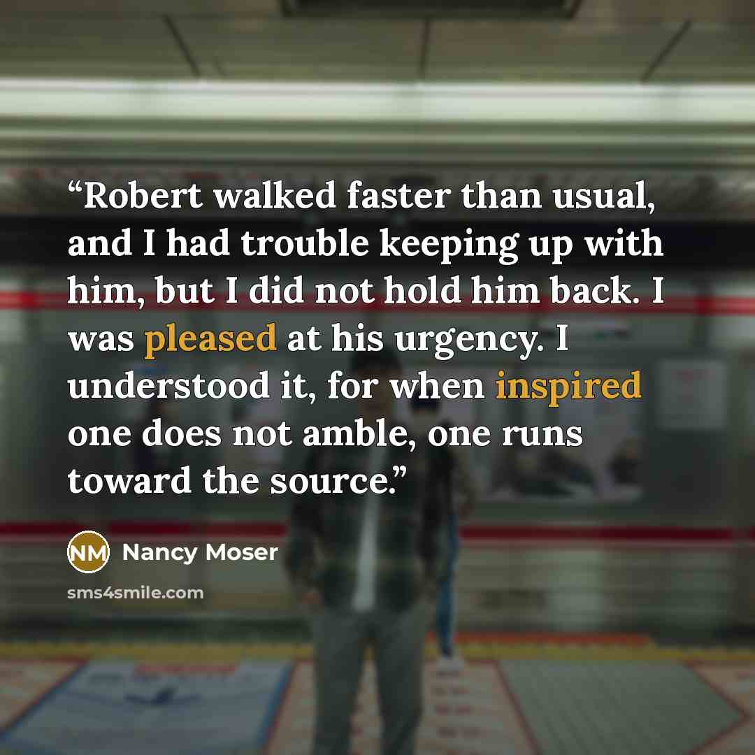 “Robert walked faster than usual, and I had trouble keeping up with him, but I did not hold him back. I was pleased at his urgency. I understood it, for when inspired one does not amble, one runs toward the source.” quote by Nancy Moser