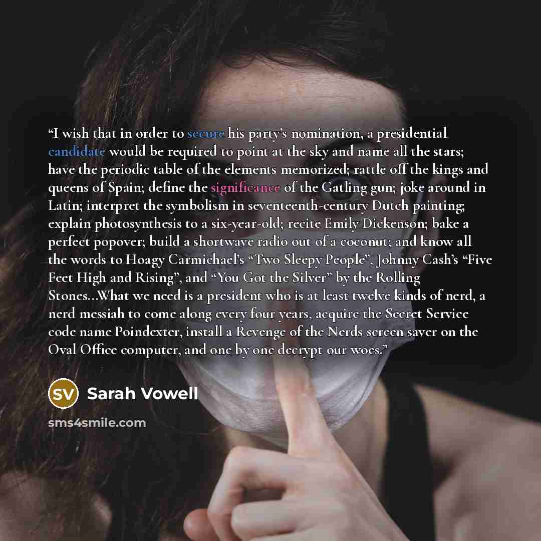 “I wish that in order to secure his party’s nomination, a presidential candidate would be required to point at the sky and name all the stars; have the periodic table of the elements memorized; rattle off the kings and queens of Spain; define the significance of the Gatling gun; joke around in…” quote by Sarah Vowell