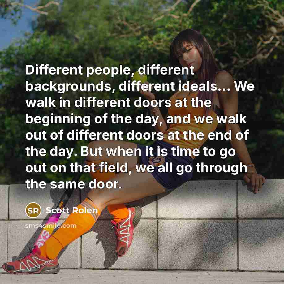 “Different people, different backgrounds, different ideals... We walk in different doors at the beginning of the day, and we walk out of different doors at the end of the day. But when it is time to go out on that field, we all go through the same door.” quote by Scott Rolen