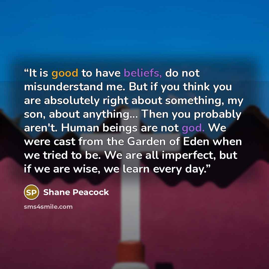 “It is good to have beliefs, do not misunderstand me. But if you think you are absolutely right about something, my son, about anything... Then you probably aren't. Human beings are not god. We were cast from the Garden of Eden when we tried to be. We are all imperfect, but if we are wise, we learn…” quote by Shane Peacock
