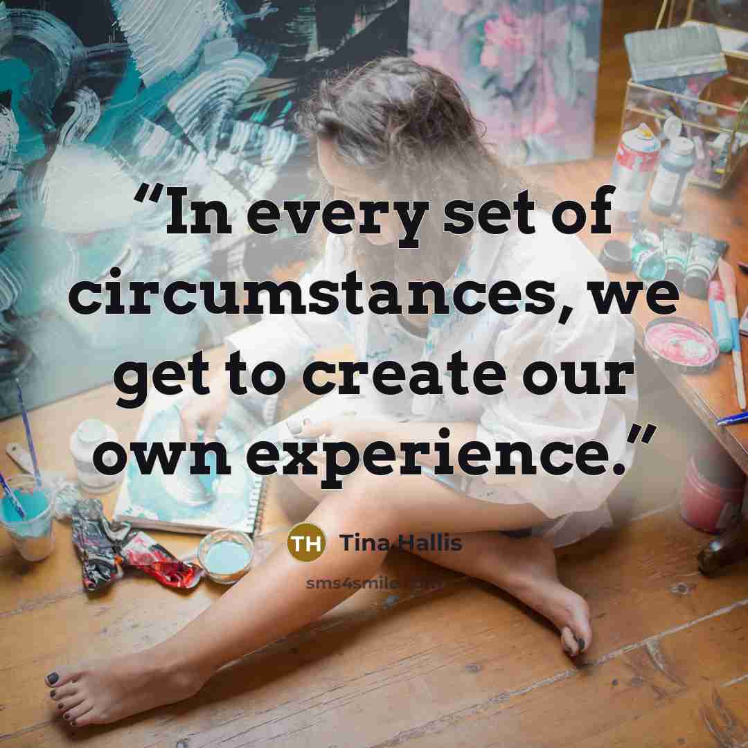 “In every set of circumstances, we get to create our own experience.” quote by Tina Hallis