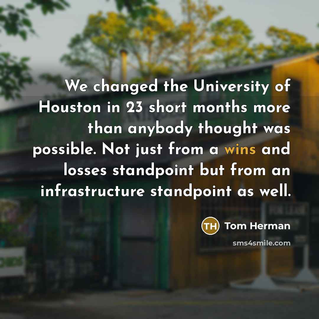 “We changed the University of Houston in 23 short months more than anybody thought was possible. Not just from a wins and losses standpoint but from an infrastructure standpoint as well.” quote by Tom Herman