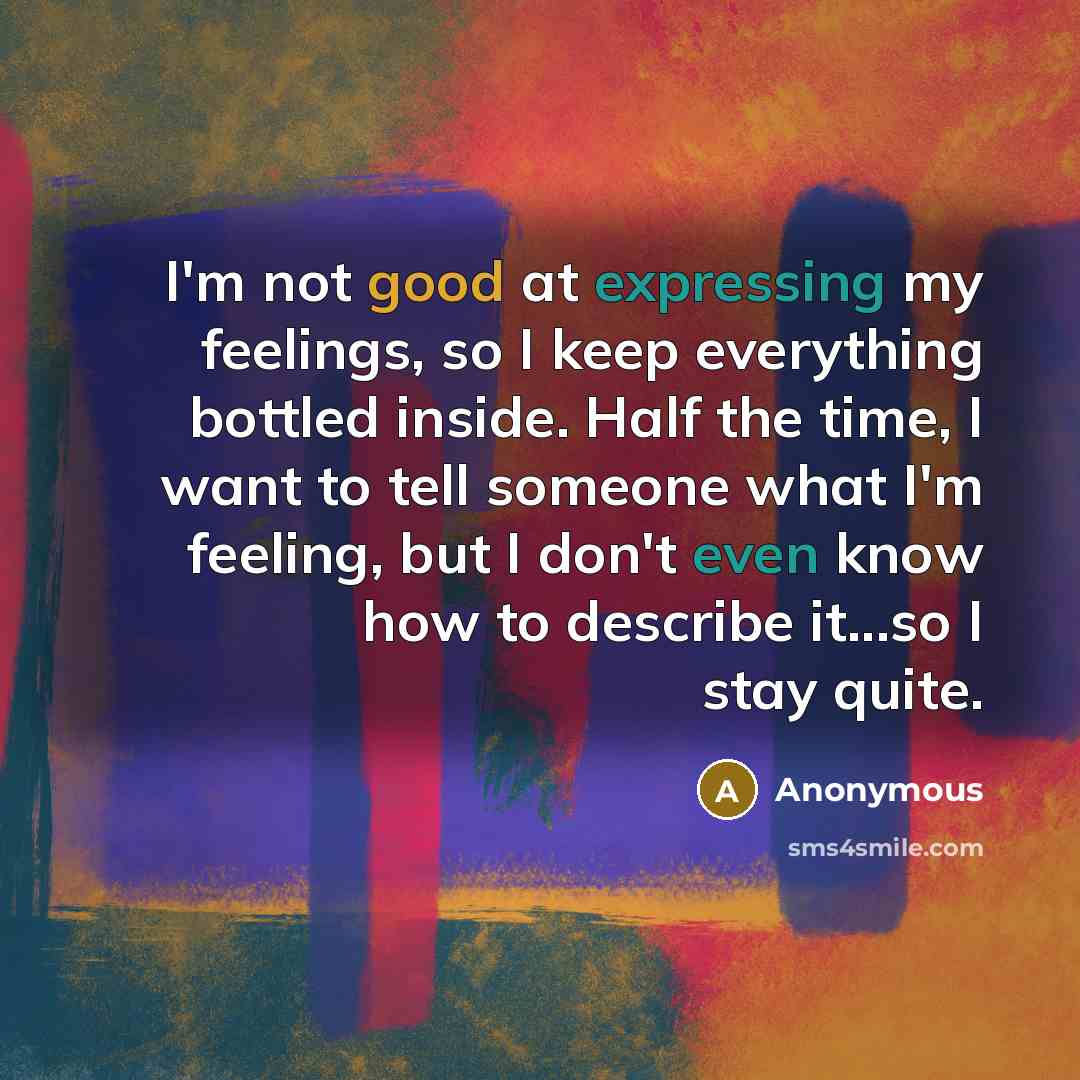 “I'm not good at expressing my feelings, so I keep everything bottled inside. Half the time, I want to tell someone what I'm feeling, but I don't even know how to describe it...so I stay quite.” quote by Anonymous