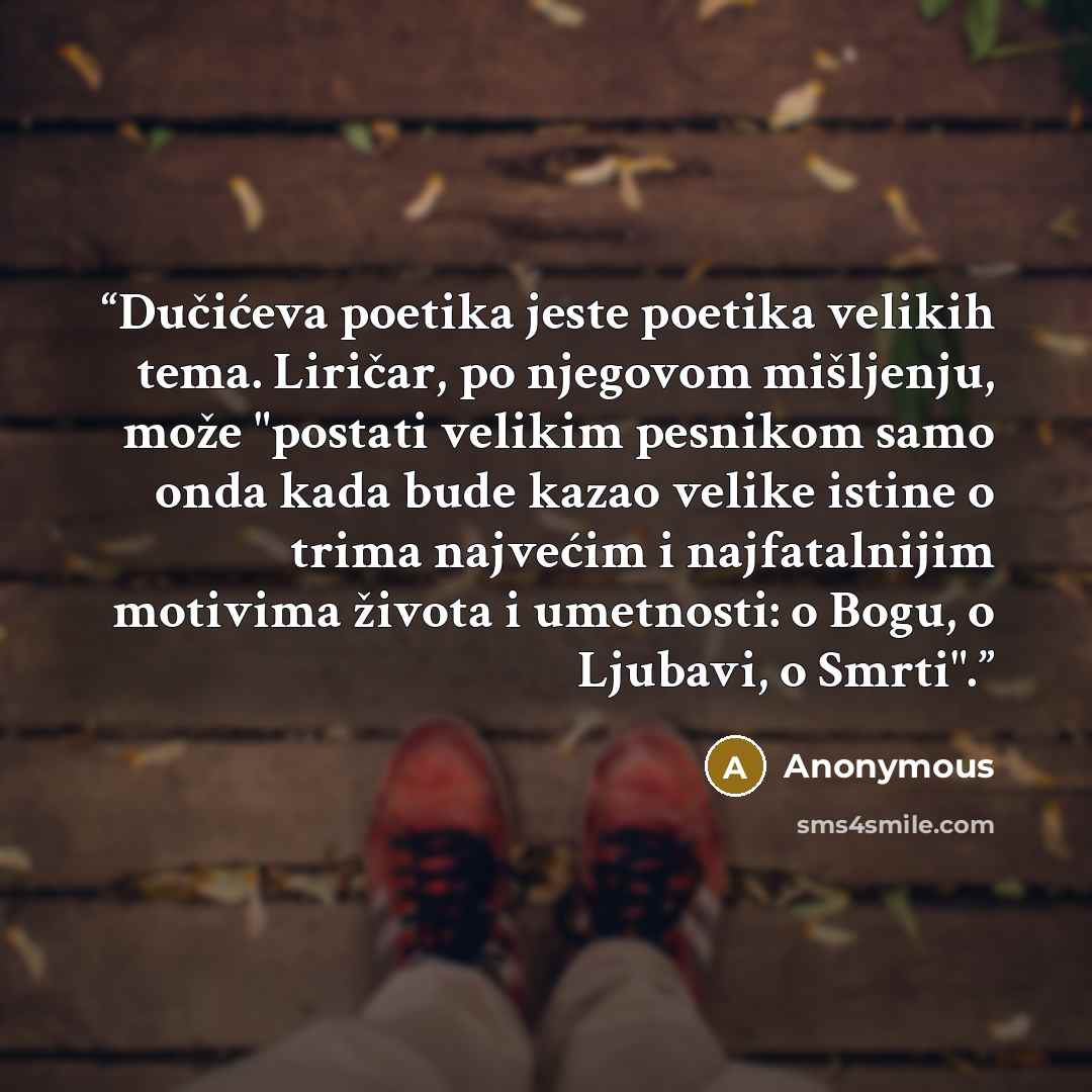 “Dučićeva poetika jeste poetika velikih tema. Liričar, po njegovom mišljenju, može "postati velikim pesnikom samo onda kada bude kazao velike istine o trima najvećim i najfatalnijim motivima života i umetnosti: o Bogu, o Ljubavi, o Smrti".” quote by Anonymous