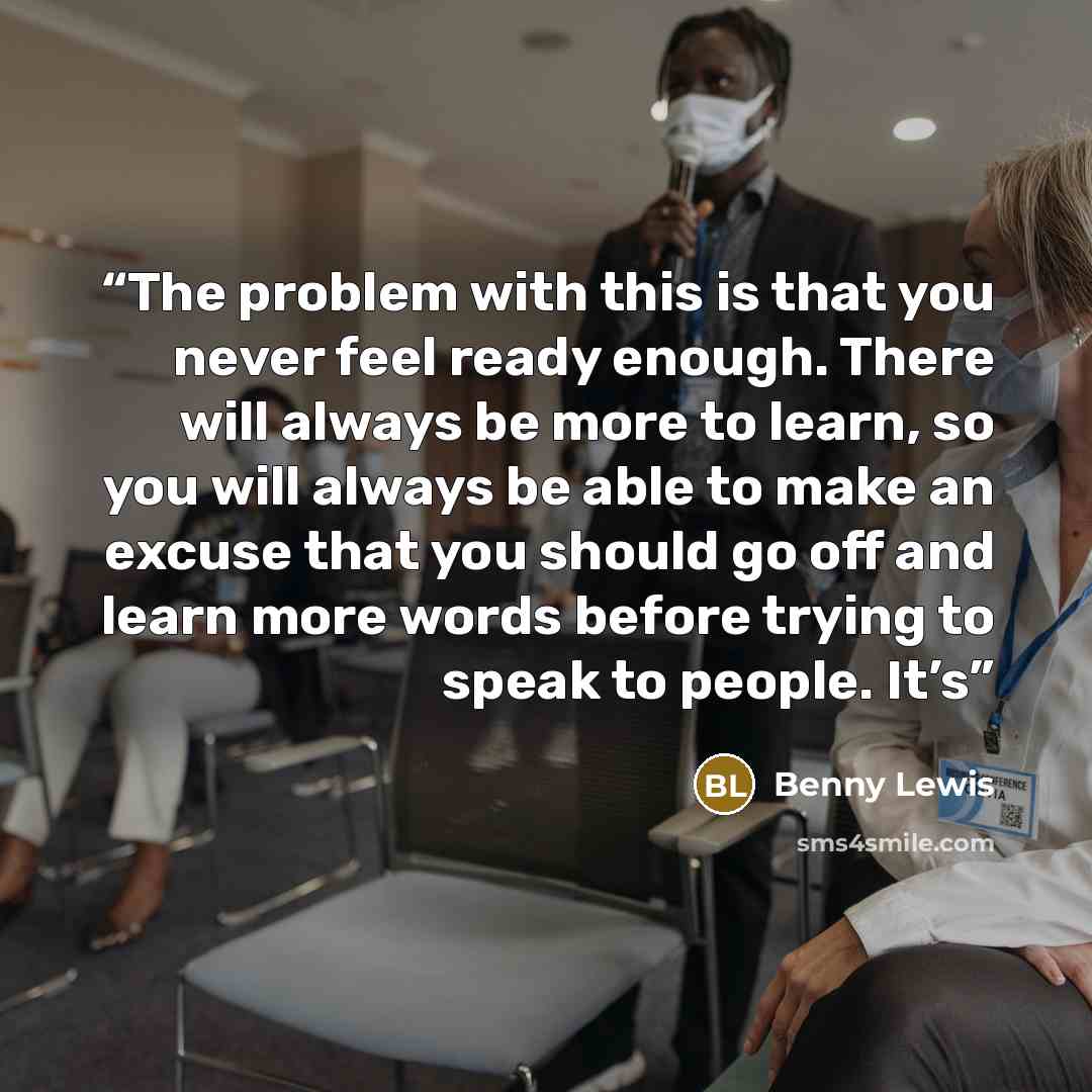 “The problem with this is that you never feel ready enough. There will always be more to learn, so you will always be able to make an excuse that you should go off and learn more words before trying to speak to people. It’s” quote by Benny Lewis