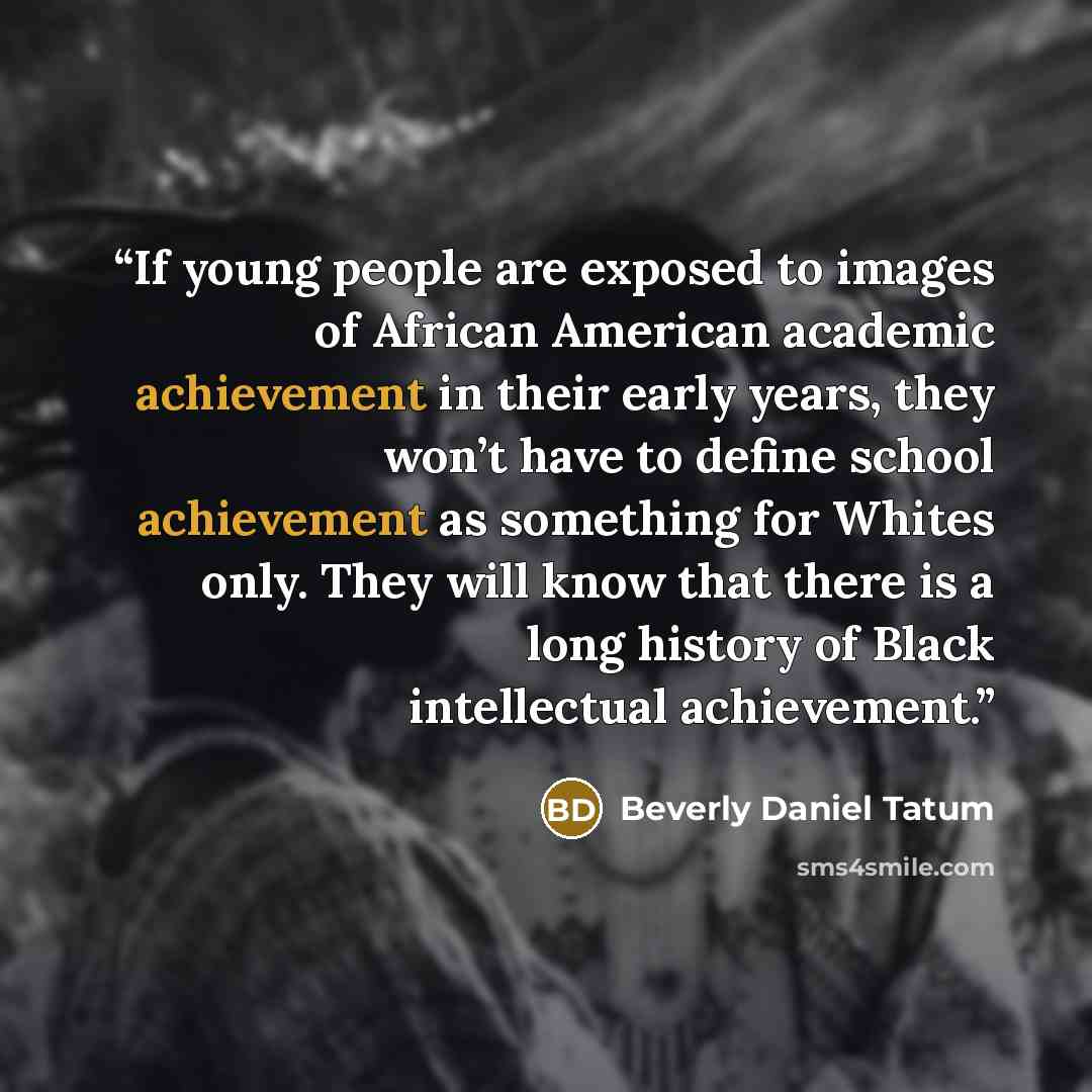 “If young people are exposed to images of African American academic achievement in their early years, they won’t have to define school achievement as something for Whites only. They will know that there is a long history of Black intellectual achievement.” quote by Beverly Daniel Tatum