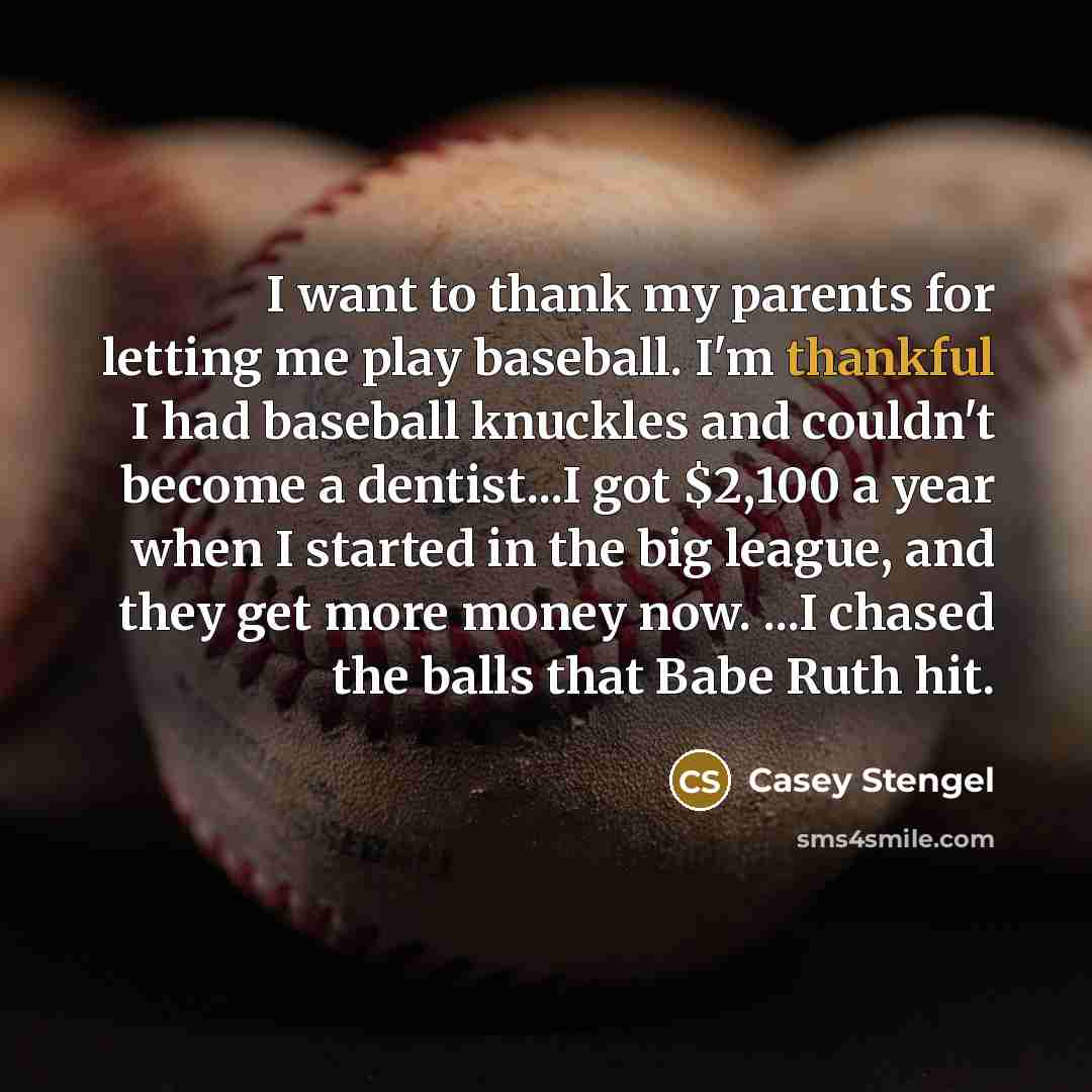 “I want to thank my parents for letting me play baseball. I'm thankful I had baseball knuckles and couldn't become a dentist...I got $2,100 a year when I started in the big league, and they get more money now. ...I chased the balls that Babe Ruth hit.” quote by Casey Stengel