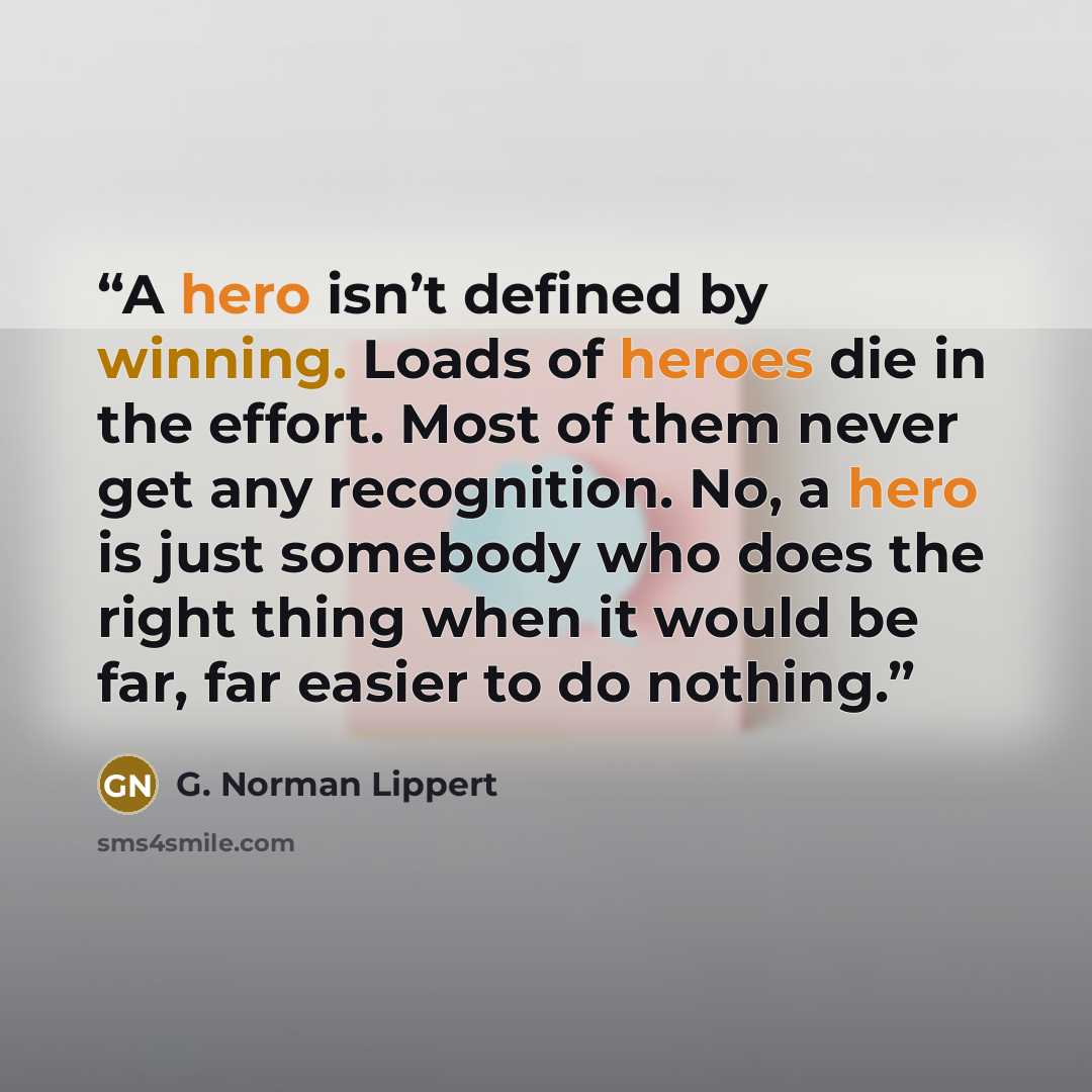 “A hero isn’t defined by winning. Loads of heroes die in the effort. Most of them never get any recognition. No, a hero is just somebody who does the right thing when it would be far, far easier to do nothing.” quote by G. Norman Lippert