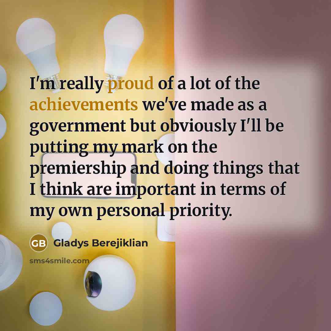 “I'm really proud of a lot of the achievements we've made as a government but obviously I'll be putting my mark on the premiership and doing things that I think are important in terms of my own personal priority.” quote by Gladys Berejiklian
