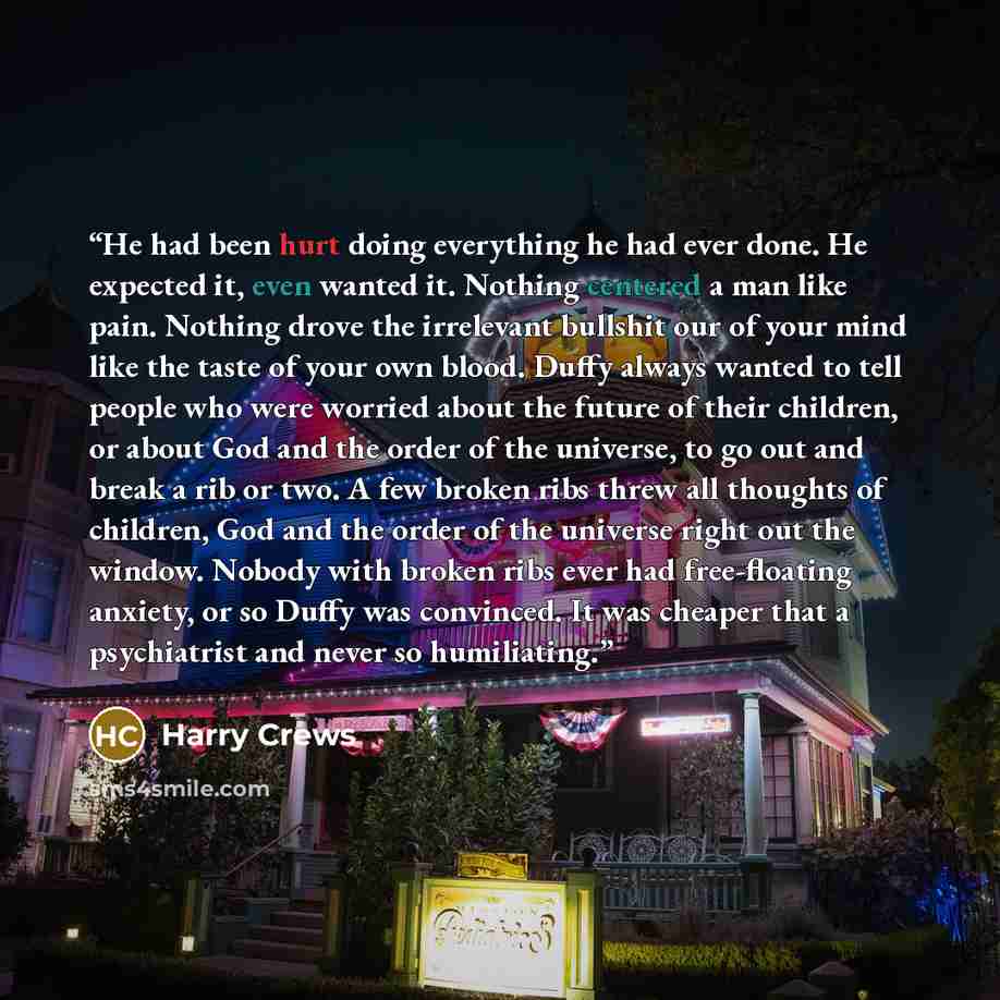 “He had been hurt doing everything he had ever done. He expected it, even wanted it. Nothing centered a man like pain. Nothing drove the irrelevant bullshit our of your mind like the taste of your own blood. Duffy always wanted to tell people who were worried about the future of their children, or…” quote by Harry Crews