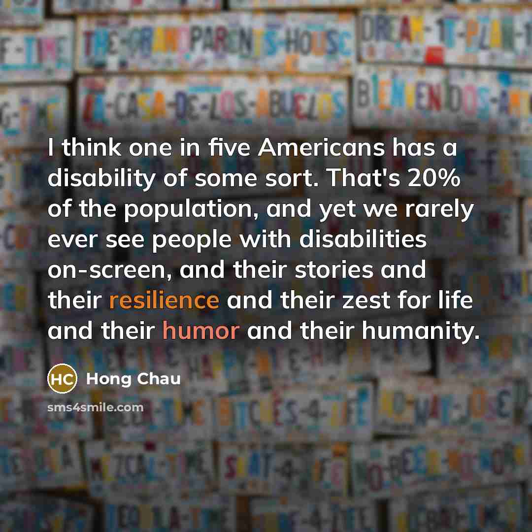 “I think one in five Americans has a disability of some sort. That's 20% of the population, and yet we rarely ever see people with disabilities on-screen, and their stories and their resilience and their zest for life and their humor and their humanity.” quote by Hong Chau